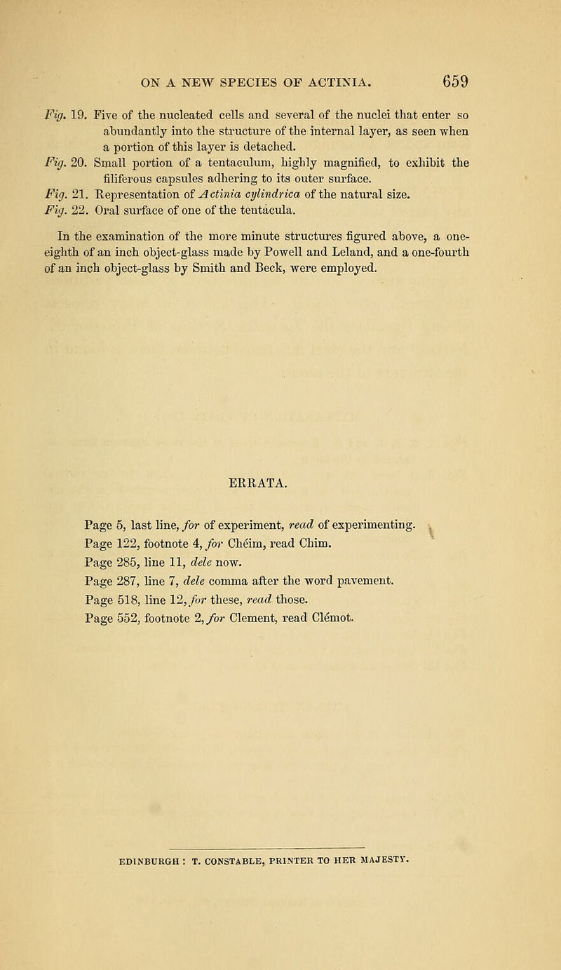 Fig. 19. Five of the nucleated cells and several of the nuclei that enter so abundantly into the structure of the internal layer, as seen when a portion of this layer is detached. Fig. 20. Small portion of a tentaculum, highly magnified, to exhibit the filiferous capsules adhering to its outer surface. Fig. 21. Representation of Actinia cylindrica of the natural size. Fig. 22. Oral surface of one of the tentacula. In the examination of the more minute structures figured above, a one- eighth of an inch object-glass made by Powell and Leland, and a one-fourth of an inch object-glass by Smith and Beck, were employed. ERRATA. Page 5, last line, for of experiment, read of experimenting. Page 122, footnote 4, for Cheim, read Chim. Page 285, line 11, dele now. Page 287, line 7, dele comma after the word pavement. Page 518, line 12, for these, read, those. Page 552, footnote 2, for Clement, read Clemot. EDINBURGH : T. CONSTABLE, PRINTER TO HER MAJESTY.