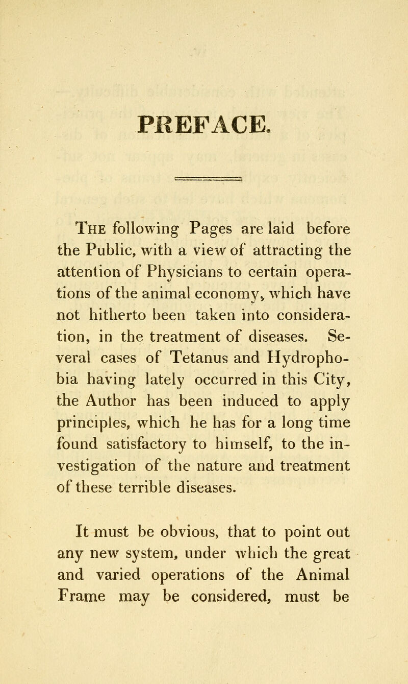 PREFACE. The following Pages are laid before the Public, with a view of attracting the attention of Physicians to certain opera- tions of the animal economy^ which have not hitherto been taken into considera- tion, in the treatment of diseases. Se- veral cases of Tetanus and Hydropho- bia having lately occurred in this City, the Author has been induced to apply principles, which he has for a long time found satisfactory to himself, to the in- vestigation of the nature and treatment of these terrible diseases. It must be obvious, that to point out any new system, under which the great and varied operations of the Animal Frame may be considered, must be
