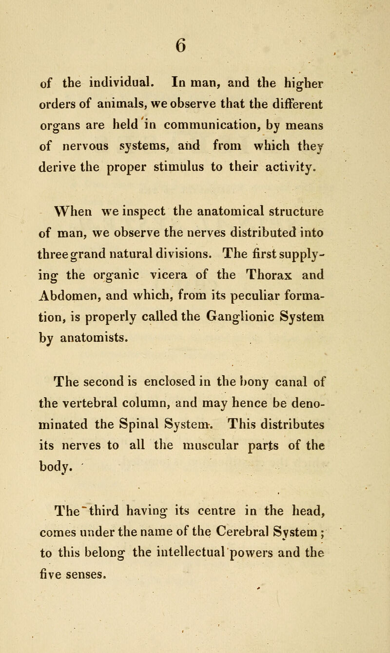 6 of the individual. In man, and the higher orders of animals, we observe that the different organs are held in communication, by means of nervous systems, and from which they derive the proper stimulus to their activity. When we inspect the anatomical structure of man, we observe the nerves distributed into three grand natural divisions. The first supply- ing the organic vicera of the Thorax and Abdomen, and which, from its peculiar forma- tion, is properly called the Ganglionic System by anatomists. The second is enclosed in the bony canal of the vertebral column, and may hence be deno- minated the Spinal System-. This distributes its nerves to all the muscular parts of the body. ' The*third having its centre in the head, comes under the name of the Cerebral System; to this belong the intellectual powers and the five senses.