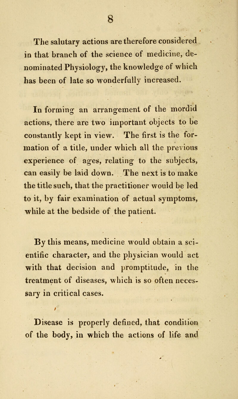 The salutary actions are therefore considered in that branch of the science of medicine, de- nominated Physiology, the knowledge of which has been of late so wonderfully increased. In forminof an arransfement of the mordid actions, there are two important objects to be constantly kept in view. The first is the for- mation of a title, under which all the previous experience of ages, relating to the subjects, can easily be laid down. The next is to make the title such, that the practitioner would be led to it, by fair examination of actual symptoms, while at the bedside of the patient. By this means, medicine would obtain a sci- entific character, and the physician would act with that decision and promptitude, in the treatment of diseases, which is so often neces- sary in critical cases. Disease is properly defined, that condition of the body, in which the actions of life and