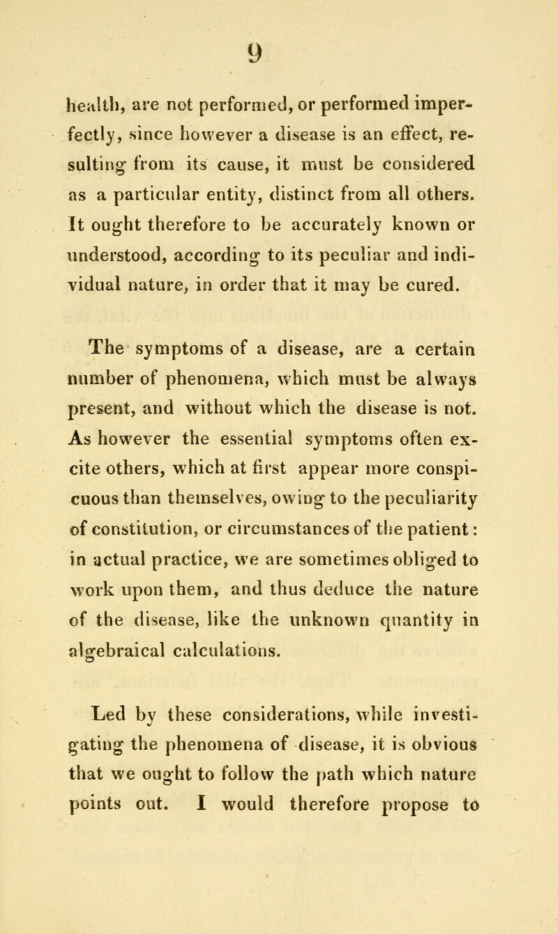 heultb, are not performed, or performed imper^ fectly, since however a disease is an effect, re- sulting from its cause, it must be considered as a particular entity, distinct from all others. It ought therefore to be accurately known or understood, according to its peculiar and indi- vidual nature, in order that it may be cured. The symptoms of a disease, are a certain number of phenomena, which must be always present, and without which the disease is not. As however the essential symptoms often ex- cite others, which at first appear more conspi- cuous than themselves, owing to the peculiarity of constitution, or circumstances of the patient: in actual practice, we are sometimes obliged to work upon them, and thus deduce the nature of the disease, like the unknovi'n quantity in alofebraical calculations. o Led by these considerations, while investi- gating the phenomena of disease, it is obvious that we ought to follow the path which nature points out. I would therefore propose to