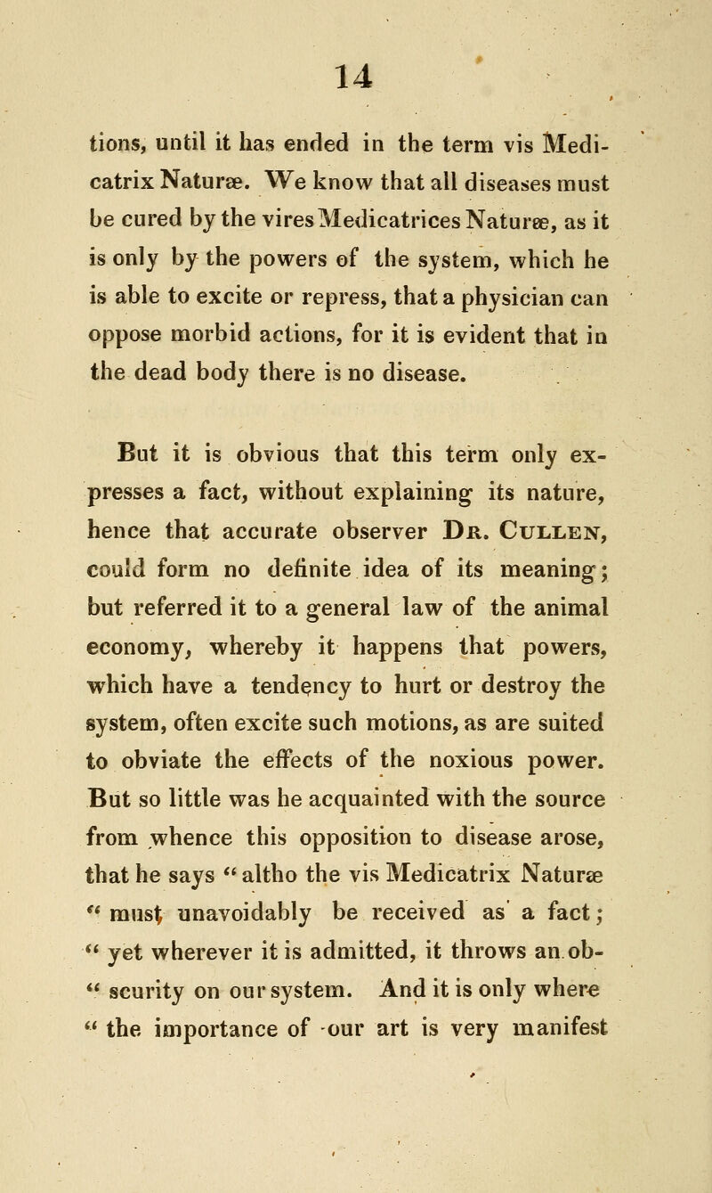 tions, until it has ended in the term vis Medi- catrix Naturee. We know that all diseases must be cured by the viresMedicatricesNaturee, as it is only by the powers of the system, which he is able to excite or repress, that a physician can oppose morbid actions, for it is evident that in the dead body there is no disease. But it is obvious that this term only ex- presses a fact, without explaining its nature, hence that accurate observer Dr. Cullen, could form no definite idea of its meaning; but referred it to a general law of the animal economy, whereby it happens that powers, which have a tendency to hurt or destroy the system, often excite such motions, as are suited to obviate the effects of the noxious power. But so little was he acquainted with the source from whence this opposition to disease arose, that he says  altho the vis Medicatrix Naturae ** must unavoidably be received as a fact; yet wherever it is admitted, it throws an ob- ** scurity on our system. And it is only where  the importance of our art is very manifest