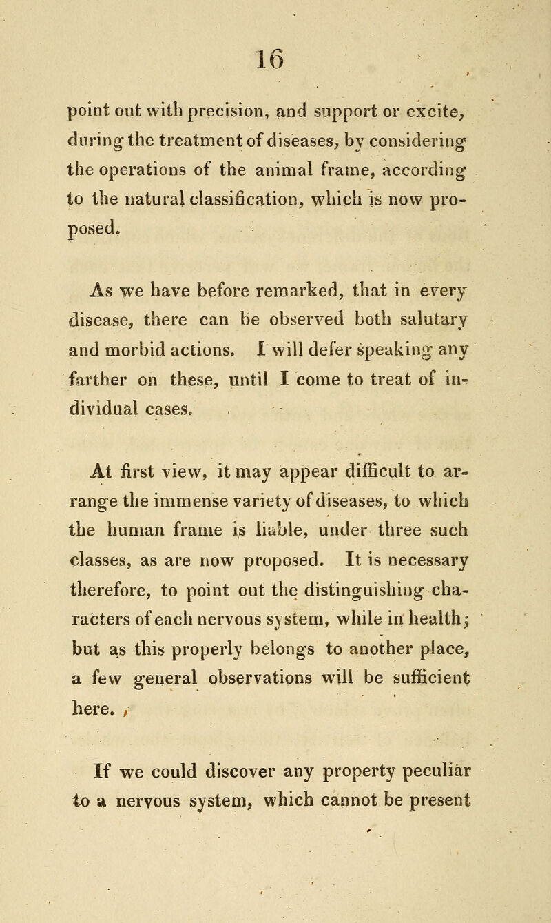 point out with precision, and support or excite, during the treatment of diseases, by considering the operations of the animal frame, according to the natural classification, which is now pro- posed, As we have before remarked, that in every disease, there can be observed both salutary and morbid actions. 1 will defer speaking any farther on these, until I come to treat of in- dividual cases, . At first view, it may appear difiScult to ar- range the immense variety of diseases, to which the human frame is liable, under three such classes, as are now proposed. It is necessary therefore, to point out the distinguishing cha- racters of each nervous system, while in healthy but as this properly belongs to another place, a few general observations will be sufficient here. , If we could discover any property peculiar to a nervous system, which cannot be present