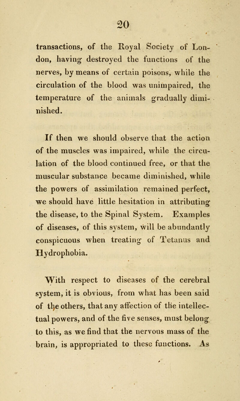 transactions, of the Koyal Society of Lon- don, having destroyed the functions of the nerves, by means of certain poisons, while the circulation of the blood was unimpaired, the temperature of the animals gradually dimi- nished. If then we should observe that the action of the muscles was impaired, while the circu- lation of the blood continued free, or that the muscular substance became diminished, while the powers of assimilation remained perfect, we should have little hesitation in attributing the disease, to the Spinal System. Examples of diseases, of this system, will be abundantly conspicuous when treating of Tetanus and Hydrophobia. With respect to diseases of ihe cerebral system, it is obvious, from what has been said of tl)€ others, that any affection of the intellec- tual powers, and of the five senses, must belong, to this, as we find that the nervous mass of the brain, is appropriated to these functions. As