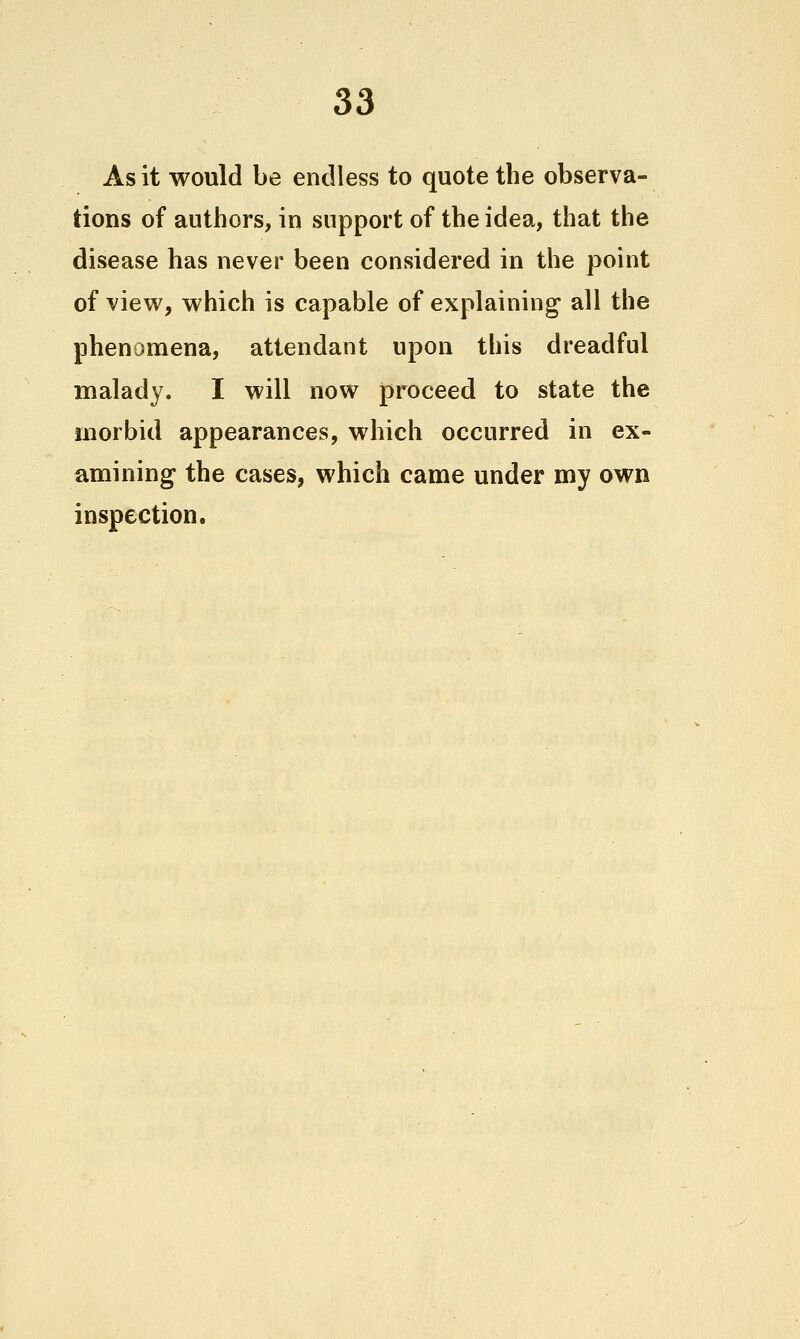 As it would be endless to quote the observa- tions of authors, in support of the idea, that the disease has never been considered in the point of view, which is capable of explaining* all the phenouiena, attendant upon this dreadful malady. I will now proceed to state the morbid appearances, which occurred in ex- amining the cases, which came under my own inspection.