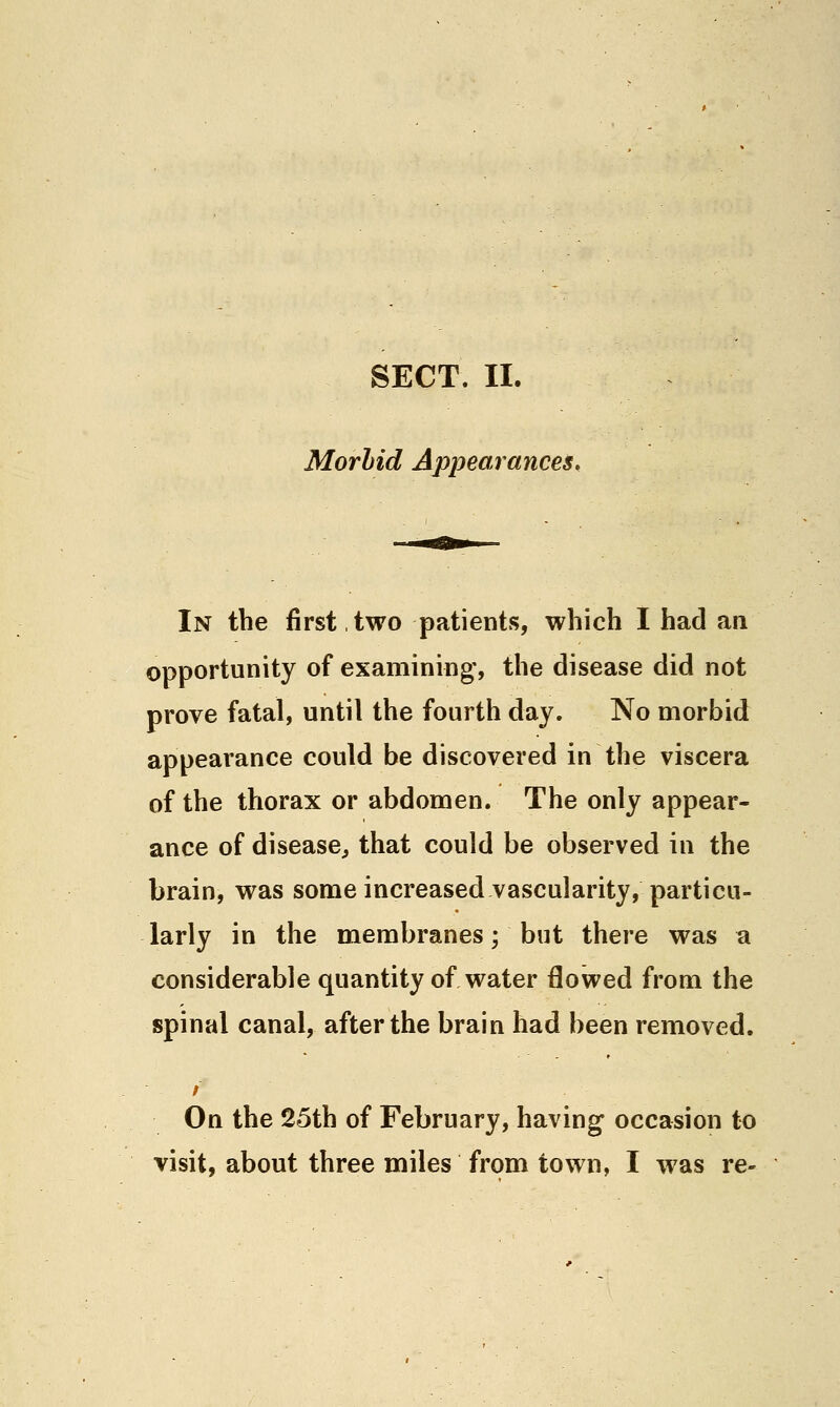 Morhid Appearances, In the first,two patients, which I had an opportunity of examining, the disease did not prove fatal, until the fourth day. No morbid appearance could be discovered in the viscera of the thorax or abdomen. The only appear- ance of disease^ that could be observed in the brain, was some increased vascularity, particu- larly in the membranes; but there was a considerable quantity of water flowed from the spinal canal, after the brain had been removed. On the 25th of February, having occasion to visit, about three miles from town, I was re-