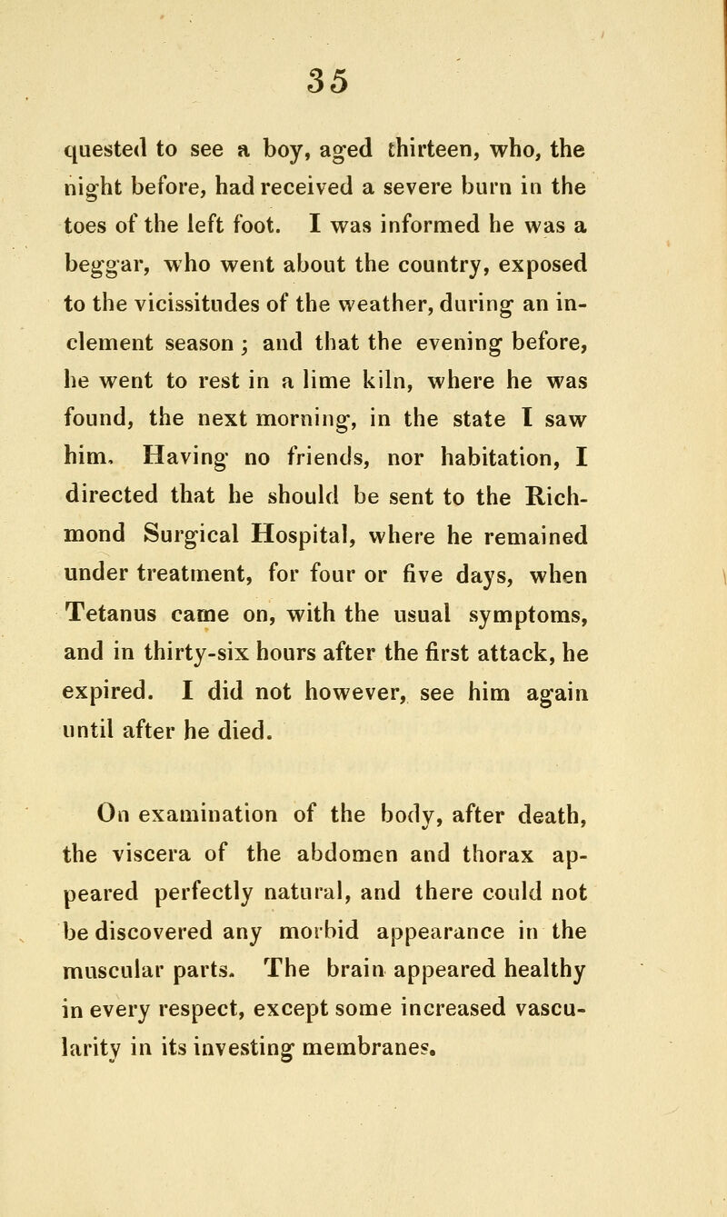 quested to see a boy, aged thirteen, who, the night before, had received a severe burn in the toes of the left foot. I was informed he was a beggar, who went about the country, exposed to the vicissitudes of the weather, during an in- clement season ; and that the evening before, he went to rest in a lime kiln, where he was found, the next morning, in the state 1 saw him. Having no friends, nor habitation, I directed that he should be sent to the Rich- mond Surgical Hospital, where he remained under treatment, for four or ^\e days, when Tetanus came on, with the usual symptoms, and in thirty-six hours after the first attack, he expired. I did not however, see him again until after he died. On examination of the body, after death, the viscera of the abdomen and thorax ap- peared perfectly natural, and there could not be discovered any morbid appearance in the muscular parts. The brain appeared healthy in every respect, except some increased vascu- larity in its investing membranes.