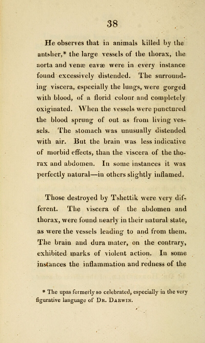He observes that in animals killed by the ant-sher,* the large vessels of the thorax, the aorta and venee eavse were in every instance found excessively distended. The surround- ing viscera, especially the lungs, were gorged with blood, of a florid colour and completely oxiginated. When the vessels were punctured the blood sprung of out as from living ves- sels. The stomach was unusually distended with air. But the brain was less indicative of morbid effects, than the viscera of the tho- rax and abdomen. In some instances it was perfectly natural—in others slightly inflamed. Those destroyed by Tshettik were very dif- ferent. The viscera of the abdomen and thorax, were found nearly in their natural state, as w^ere the vessels leading to and from them. The brain and dura mater, on the contrary, exhibited marks of violent action. In some instances the inflammation and redness of the * The upas formerly so celebrated, especially in the very figurative language of Dr. Darwin.
