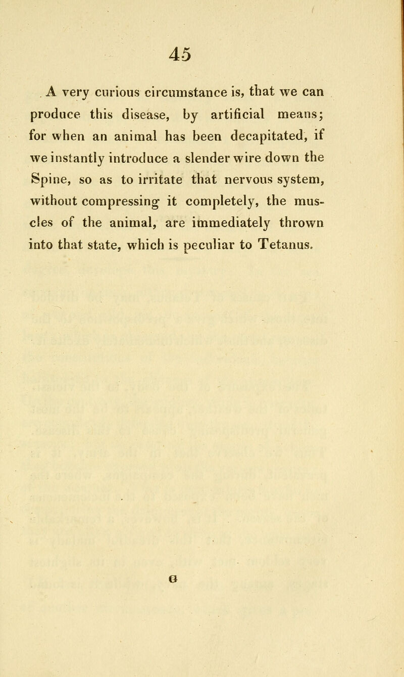 4-5 A very curious circumstance is, that we can produce this disease, by artificial means; for when an animal has been decapitated, if we instantly introduce a slender wire down the Spine, so as to irritate that nervous system, without compressing it completely, the mus- cles of the animal, are immediately thrown into that state, which is peculiar to Tetanus.