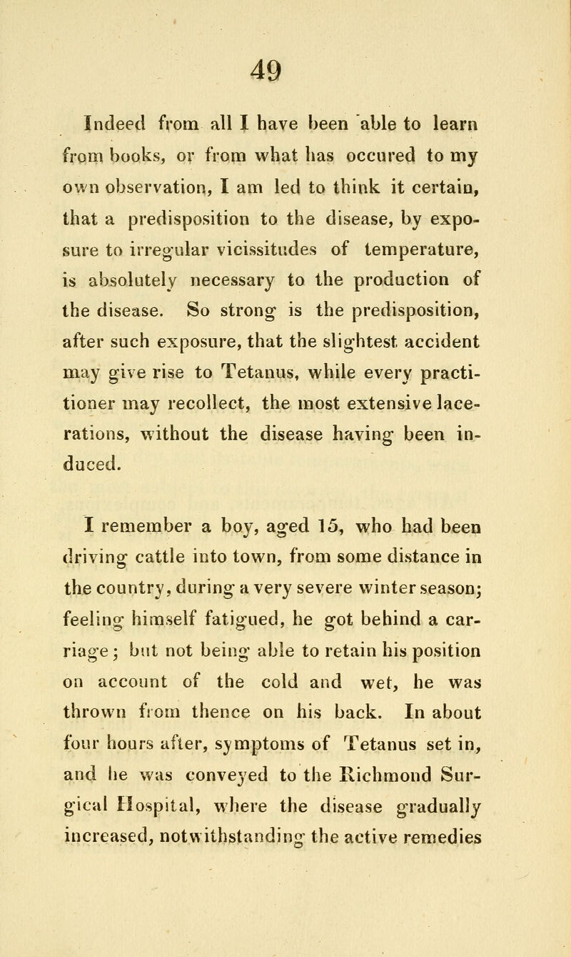 Indeed from all I have been able to learn from books, or from what has occured to my own observation, I am led to think it certain, that a predisposition to the disease, by expo- sure to irregular vicissitudes of temperature, is absolutely necessary to the production of the disease. So strong is the predisposition, after such exposure, that the slightest accident may give rise to Tetanus, while every practi- tioner may recollect, the most extensive lace- rations, without the disease having been in- duced. I remember a boy, aged 15, who had been driving cattle into town, from some distance in the country, during a very severe winter season; feeling himself fatigued, he got behind a car- riage ; but not being able to retain his position on account of the cold and wet, he was thrown fi om thence on his back. In about four hours after, symptoms of Tetanus set in, and he was conveyed to the Richmond Sur- gical Hospital, where the disease gradually increased, notwithstanding the active remedies