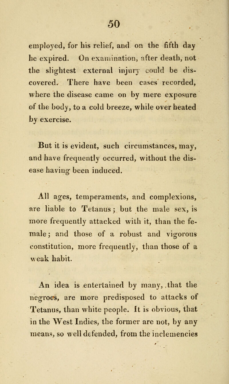 employed, for his relief, and on the fifth day he expired. On examination, after death, not the slightest external injury could be dis- covered. There have been cases recorded, where the disease came on by mere exposure of the body, to a cold breeze, while over heated by exercise. But it is evident, such circumstances, may, and have frequently occurred, without the dis- ease having- been induced. All ages, temperaments, and, complexions, are liable to Tetanus; but the male sex, is more frequently attacked with it, than the fe- male; and those of a robust and vigorous constitution, more frequently, than those of a weak habit. An idea is entertained by many, ,that the negroes, are more predisposed to attacks of Tetanus, than white people. It is obvious, that in the West Indies, the former are not, by any means, so well defended, from the inclemencies
