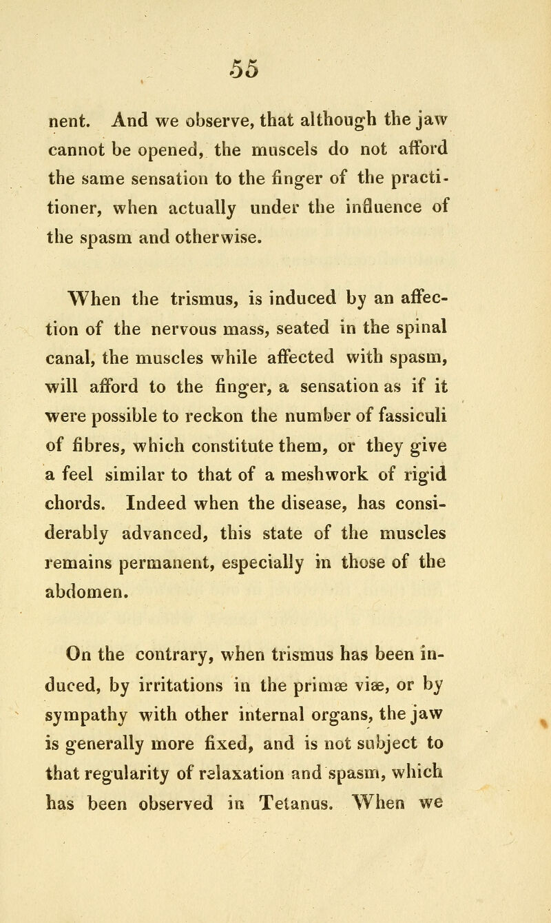 nent. And we observe, that although the jaw cannot be opened, the muscels do not afford the same sensation to the finger of the practi- tioner, when actually under the influence of the spasm and otherwise. When the trismus, is induced by an affec- tion of the nervous mass, seated in the spinal canal, the muscles while affected with spasm, will afford to the finger, a sensation as if it were possible to reckon the number of fassiculi of fibres, which constitute them, or they give a feel similar to that of a meshwork of rigid chords. Indeed when the disease, has consi- derablv advanced, this state of the muscles remains permanent, especially in those of the abdomen. On the contrary, when trismus has been in- duced, by irritations in the primse viae, or by sympathy with other internal organs, the jaw is generally more fixed, and is not subject to that regularity of relaxation and spasm, which has been observed in Tetanus. When we