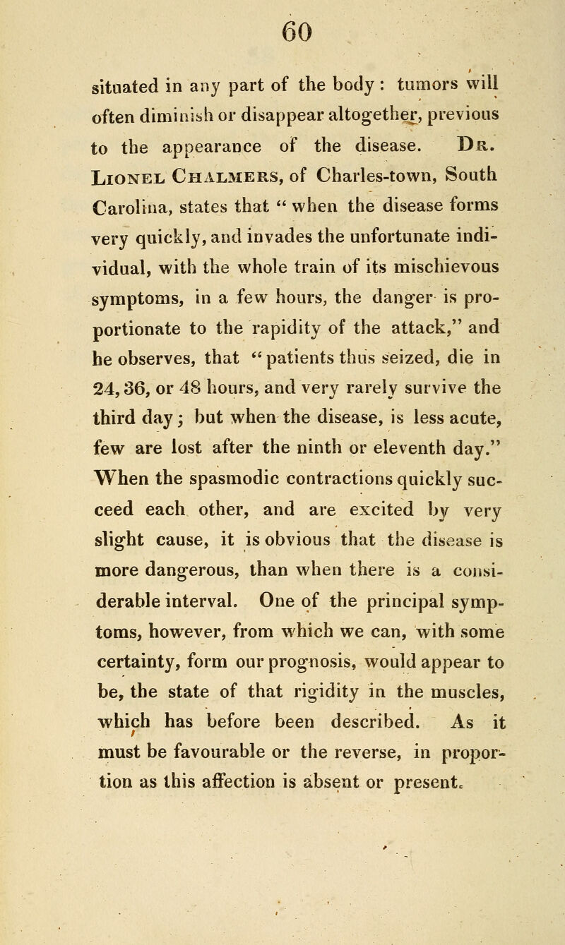 situated in any part of the body : tumors will often diminish or disappear altogether, previous to the appearance of the disease. T>R. Lionel, Chalmers, of Charles-town, South Carolina, states that  when the disease forms very quickly, and invades the unfortunate indi- vidual, with the whole train of its mischievous symptoms, in a few hours, the danger is pro- portionate to the rapidity of the attack, and he observes, that *'patients thus seized, die in 24,36, or 48 hours, and very rarely survive the third day; but when the disease, is less acute, few are lost after the ninth or eleventh day. When the spasmodic contractions quickly suc- ceed each other, and are excited by very slight cause, it is obvious that the disease is more dangerous, than when there is a consi- derable interval. One of the principal symp- toms^ however, from which we can, with some certainty, form our prognosis, would appear to be, the state of that rigidity in the muscles, which has before been described. As it must be favourable or the reverse, in propor- tion as this affection is absent or presentc