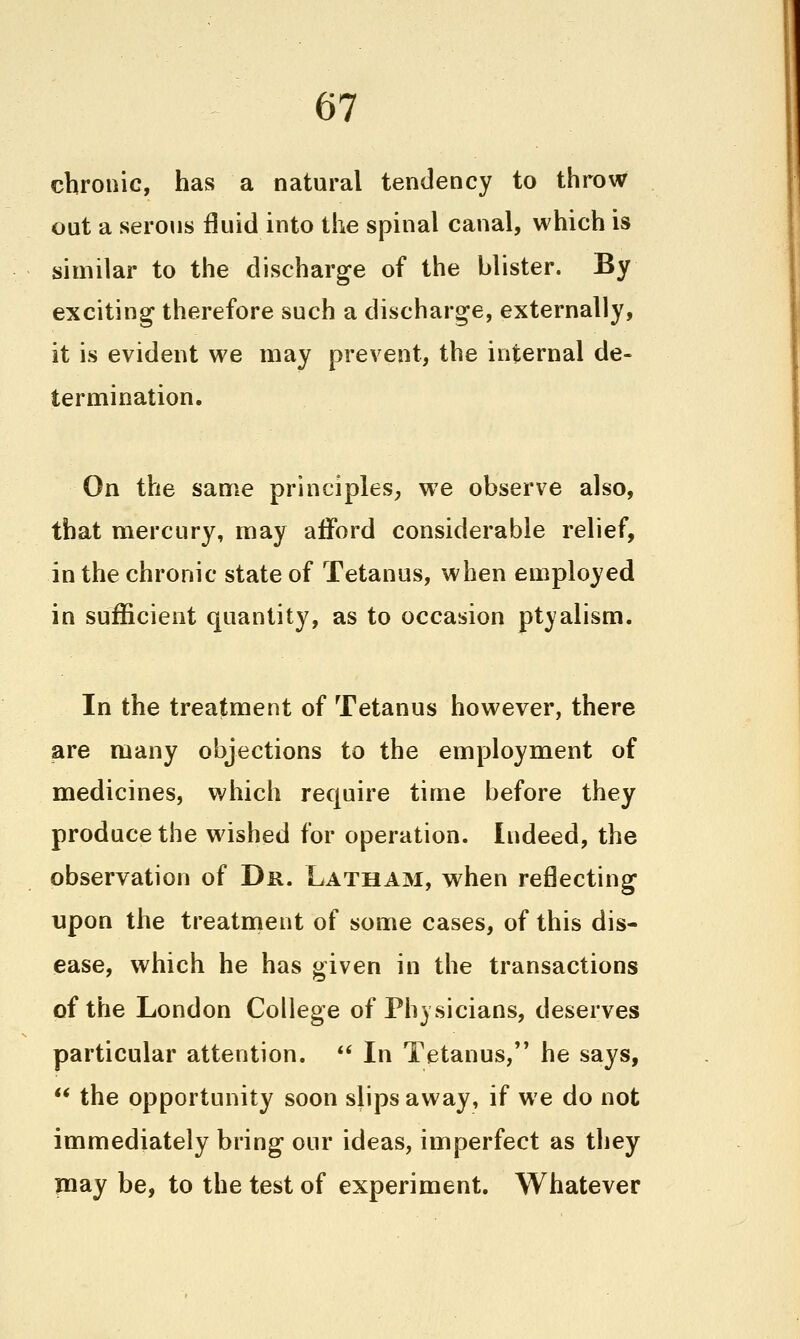 chronic, has a natural tendency to throw out a serous fluid into the spinal canal, which is similar to the discharge of the blister. By exciting therefore such a discharge, externally, it is evident we may prevent, the internal de- termination. On the same principles, we observe also, that mercury, may afford considerable relief, in the chronic state of Tetanus, when employed in sufficient quantity, as to occasion ptyalism. In the treatment of Tetanus however, there are many objections to the employment of medicines, which require time before they produce the washed for operation. Indeed, the observation of Dr. Latham, when reflecting upon the treatment of some cases, of this dis- ease, which he has given in the transactions of the London College of Physicians, deserves particular attention. *' In Tetanus, he says,  the opportunity soon slips away, if we do not immediately bring our ideas, imperfect as they Tuay be, to the test of experiment. Whatever