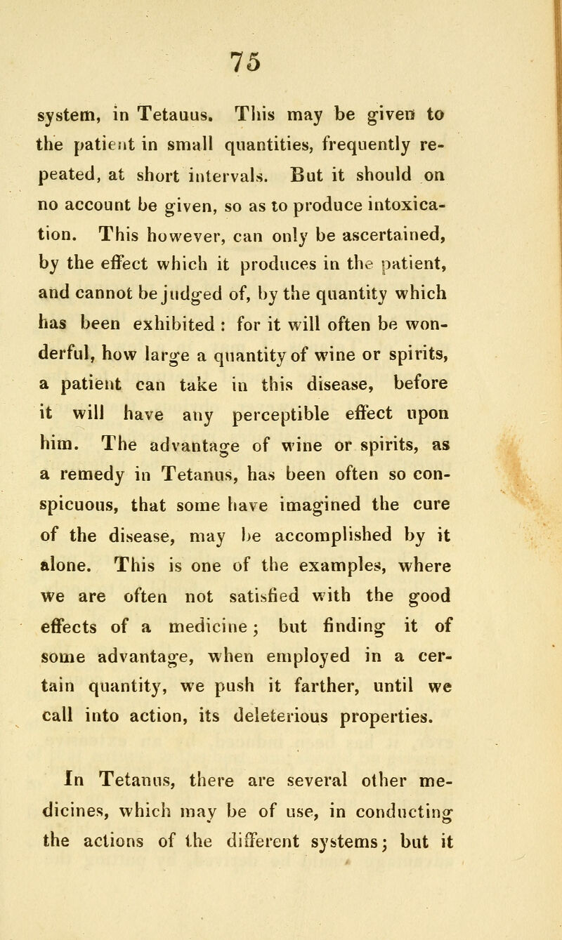 system, in Tetauus. Tiiis may be given to the patient in small quantities, frequently re- peated, at short intervals. But it should on no account be given, so as to produce intoxica- tion. This however, can only be ascertained, by the effect which it produces in the patient, and cannot be judged of, by the quantity which has been exhibited : for it will often be won- derful, how large a quantity of wine or spirits, a patient can take in this disease, before it will have any perceptible effect upon him. The advantage of wine or spirits, as a remedy in Tetanus, has been often so con- spicuous, that some have imagined the cure of the disease, may be accomplished by it alone. This is one of the examples, where we are often not satisfied with the good effects of a medicine; but finding it of some advantage, when employed in a cer- tain quantity, we push it farther, until we call into action, its deleterious properties. In Tetanus, there are several other me- dicines, which may be of use, in conducting the actions of the different systems; but it