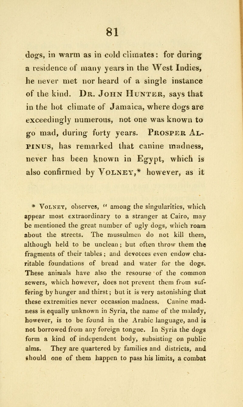 do^s, in warm as in cold climates: for during a residence of many years in the West Indies, he never met nor heard of a single instance of the kind. Dr. John Hunter, says that in the hot climate of Jamaica, where dogs are exceedingly numerous, not one was known to go mad, during forty years. Prosper Al- PINUS, has remarked that canine madness, never has been known in Egypt, which is also confirmed by Yol]Sey,* however, as it * VoLNEY, observes,  among the singularities, which appear most extraordinary to a stranger at Cairo, may be mentioned the great number of ugly dogs, which roam about the streets. The mussulmen do not kill them, although held to be unclean; but often throw them the? fragments of their tables; and devotees even endow cha- ritable foundations of bread and water for the dogs. These animals have also the resourse of the common sewers, which however, does not prevent them from suf- fering by hunger and thirst; but it is very astonishing that these extremities never occassion madness. Canine mad- ness is equally unknown in Syria, the name of the malady, however, is to be found in the Arabic language, and is not borrowed from any foreign tongue. In Syria the dogs form a kind of independent body, subsisting on public alms. They are quartered by families and districts, and should one of them happen to pass his limits, a combat