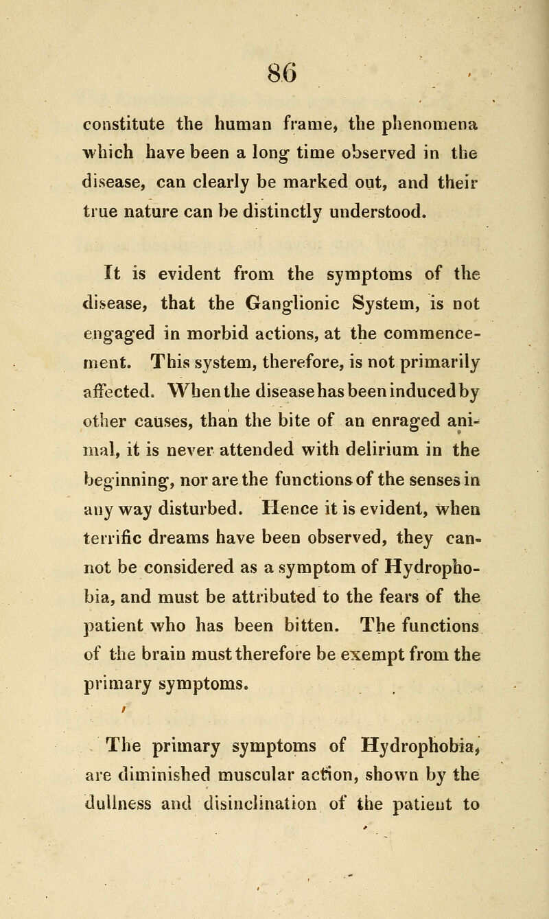 constitute the human frame, the phenomena which have been a long time observed in the disease, can clearly be marked out, and their true nature can be distinctly understood. It is evident from the symptoms of the disease, that the Ganglionic System, is not engaged in morbid actions, at the commence- ment. This system, therefore, is not primarily affected. When the disease has been induced by other causes, than the bite of an enraged ani- mal, it is never attended with delirium in the beginning, nor are the functions of the senses in any way disturbed. Hence it is evident, when terrific dreams have been observed, they can- not be considered as a symptom of Hydropho- bia, and must be attributed to the fears of the patient who has been bitten. The functions of the brain must therefore be exempt from the primary symptoms. The primary symptoms of Hydrophobia, are diminished muscular action, shown by the dullness and disinclination of the patient to