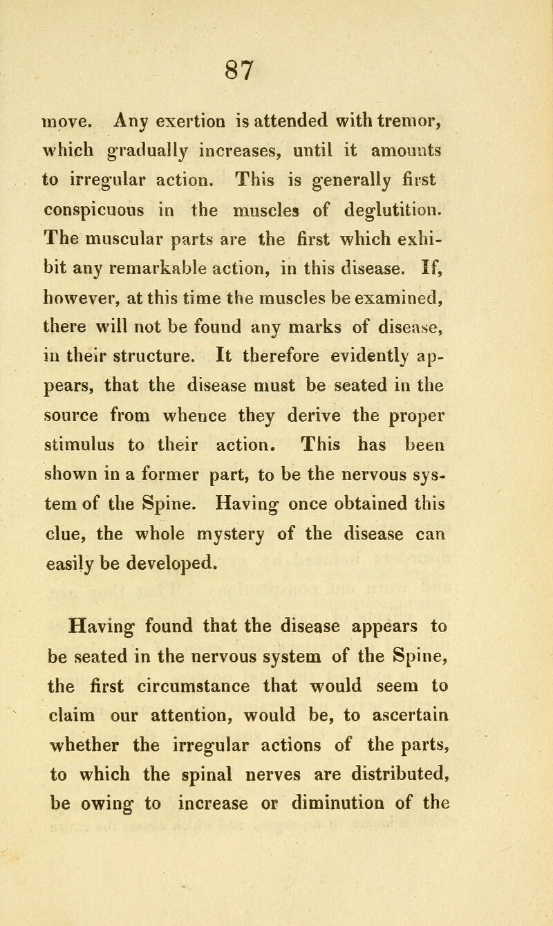 move. Any exertion is attended with tremor, which gradually increases, until it amounts to irregular action. This is generally first conspicuous in the muscles of deglutition. The muscular parts are the first which exhi- bit any remarkable action, in this disease. If, however, at this time the muscles be examined, there will not be found any marks of disease, in their structure. It therefore evidently ap- pears, that the disease must be seated in the source from whence they derive the proper stimulus to their action. This has been shown in a former part, to be the nervous sys- tem of the Spine. Having once obtained this clue, the whole mystery of the disease can easily be developed. Having found that the disease appears to be seated in the nervous system of the Spine, the first circumstance that would seem to claim our attention, would be, to ascertain whether the irregular actions of the parts, to which the spinal nerves are distributed, be owing to increase or diminution of the