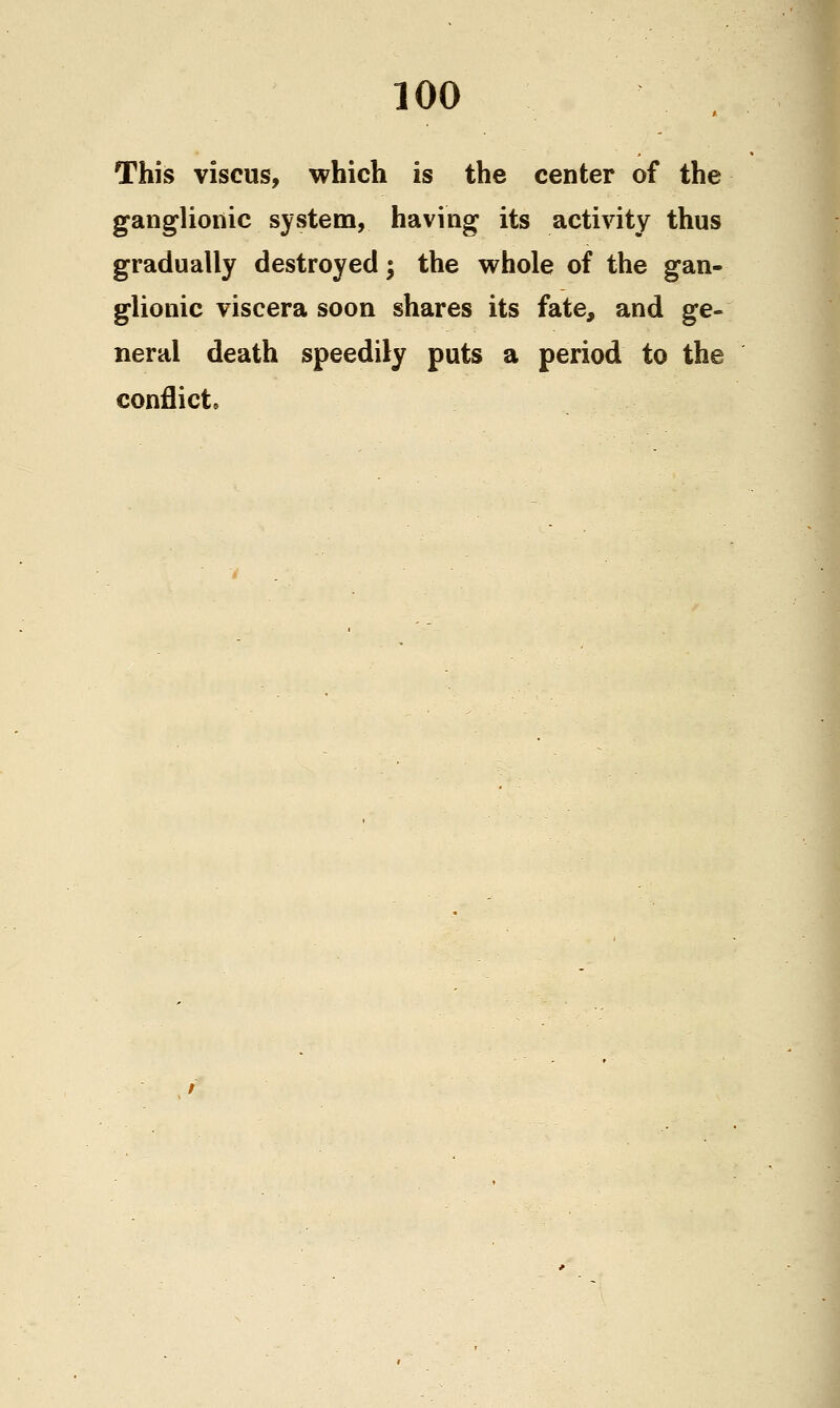 This viscus, which is the center of the ganglionic system, having its activity thus gradually destroyed; the whole of the gan- glionic viscera soon shares its fate, and ge- neral death speedily puts a period to the conflict.