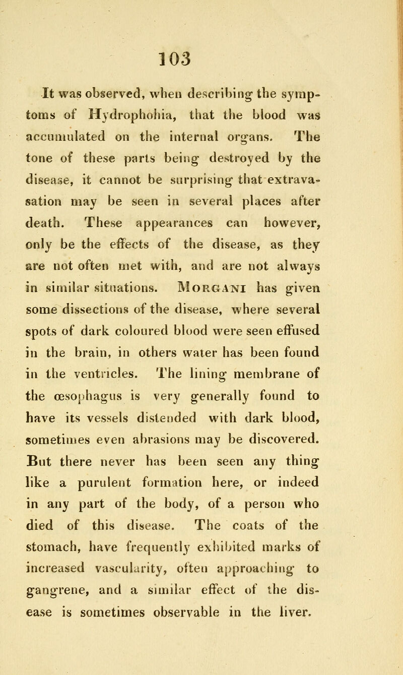 It was observed, when describing the symp- toms of Hydrophobia, that the blood was accumulated on the internal organs. The tone of these parts being destroyed by the disease, it cannot be surprising that extrava- sation may be seen in several places after death. These appearances can however, only be the effects of the disease, as they are not often met with, and are not always in similar situations. Morgani has given some dissections of the disease, where several spots of dark coloured blood were seen effused in the brain, in others water has been found in the ventricles. The lining membrane of the oesophagus is very generally found to have its vessels distended with dark blood, sometimes even abrasions may be discovered. But there never has been seen any thing like a purulent formation here, or indeed in any part of the body, of a person who died of this disease. The coats of the stomach, have frequently exhibited marks of increased vascularity, often approaching' to gangrene, and a similar effect of the dis- ease is sometimes observable in the liver.