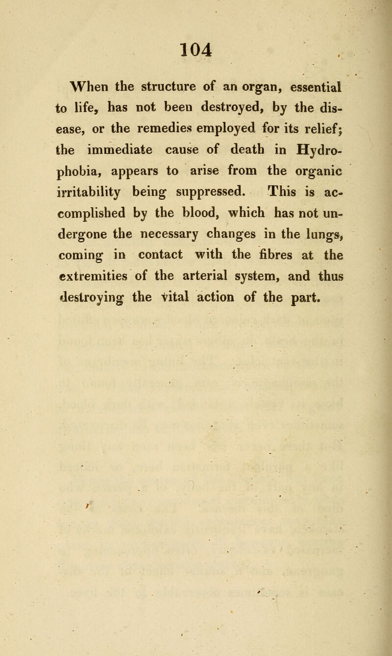 When the structure of an organ, essential to life, has not been destroyed, by the dis- ease, or the renaedies employed for its relief; the immediate cause of death in Hydro- phobia, appears to arise from the organic irritability being suppressed. This is ac- complished by the blood, which has not un- dergone the necessary changes in the lungs, coming in contact with the fibres at the extremities of the arterial system, and thus destroying the vital action of the part.