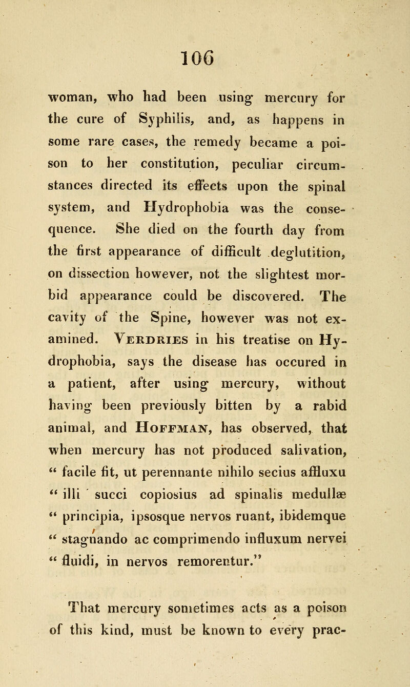 1 woman, who had been using' mercury for the cure of Syphilis, and, as happens in some rare cases, the remedy became a poi- son to her constitution, peculiar circum- stances directed its effects upon the spinal system, and Hydrophobia was the conse- quence. She died on the fourth day from the first appearance of difficult deglutition, on dissection however, not the slightest mor- bid appearance could be discovered. The cavity of the Spine, however was not ex- amined. Verdries in his treatise on Hy- drophobia, says the disease has occured in a patient, after using mercury, without having been previously bitten by a rabid animal, and Hoffman, has observed, that when mercury has not produced salivation,  facile fit, ut perennante nihilo secius affluxu ** illi succi copiosius ad spinalis meduilae  principia, ipsosque nervos ruant, ibidemque  stagnando ac comprimendo influxum nervei  fluidi, in nervos remorentur. That mercury sometimes acts as a poison of this kind, must be known to every prac-