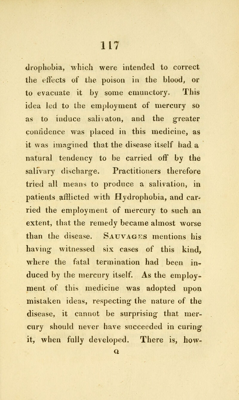 drophobia, which were intended to correct the effects of the poison in the blood, or to evacuate it by some emunctory. This idea led to the employment of mercury so as to induce salivaton, and the greater confidence was placed in this medicine, as it was imagined that the disease itself had a natural tendency to be carried off by the salivary discharge. Practitioners therefore tried all means to produce a salivation, in patients afflicted with Hydrophobia, and car- ried the employment of mercury to such an extent, that the remedy became almost worse than the disease. Sauvages mentions his having witnessed six cases of this kind, where the fatal termination had been in- duced by the mercury itself. As the employ- ment of this medicine was adopted upon mistaken ideas, respecting the nature of the disease, it cannot be surprising that mer- cury should never have succeeded in curing it, when fully developed. There is, how» a