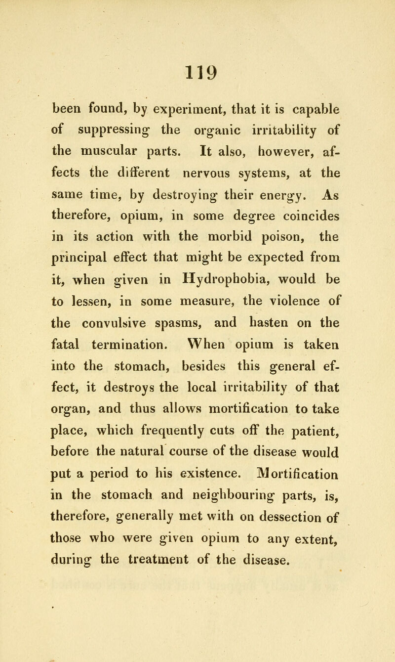 been found, by experiment, that it is capable of suppressing the organic irritability of the muscular parts. It also, however, af- fects the different nervous systems, at the same time, by destroying their energy. As therefore, opium, in some degree coincides in its action with the morbid poison, the principal effect that might be expected from it, when given in Hydrophobia, would be to lessen, in some measure, the violence of the convulsive spasms, and hasten on the fatal termination. When opium is taken into the stomach, besides this general ef- fect, it destroys the local irritability of that organ, and thus allows mortification to take place, which frequently cuts off the patient, before the natural course of the disease would put a period to his existence. Mortification in the stomach and neighbouring parts, is, therefore, generally met with on dessection of those who were given opium to any extent, during the treatment of the disease.