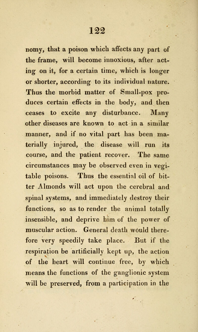 nomy, that a poison which affects any part of the frame, will become innoxious, after act- ing on it, for a certain time, which is longer or shorter, according to its individual nature. Thus the morbid matter of Small-pox pro- duces certain effects in the body, and then ceases to excite any disturbance. Many other diseases are known to act in a similar manner, and if no vital part has been ma- terially injured, the disease will run its course, and the patient recover. The same circumstances nfiay be observed even in vegi- table poisons. Thus the essential oil of bit- ter Almonds will act upon the cerebral and spinal systems, and immediately destroy their functions, so as to render the animal totally insensible, and deprive him of the power of muscular action. General death would there- fore very speedily take place. But if the respiration be artificially kept up, the action of the heart will continue free, by which nieans the functions of the ganglionic system will be preserved, from a participation in the