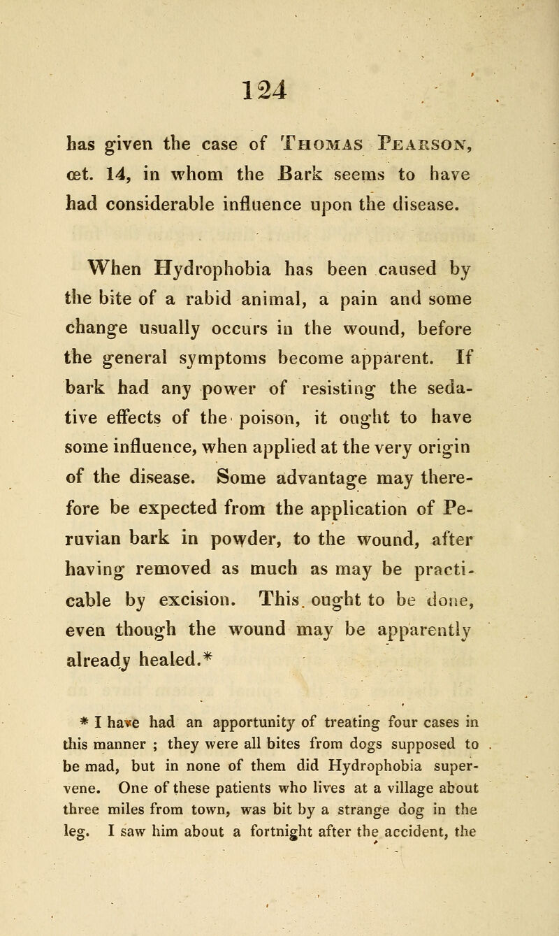has given the case of Thomas Pearson, cet. 14, in whom the Bark seems to have had considerable influence upon the disease. When Hydrophobia has been caused by the bite of a rabid animal, a pain and some change usually occurs in the wound, before the general sj^mptoms become apparent. If bark had any power of resisting the seda- tive effects of the poison, it ought to have some influence, when applied at the very origin of the disease. Some advantage may there- fore be expected from the application of Pe- ruvian bark in po\^der, to the wound, after having removed as much as may be practi- cable by excision. This, ought to be done, even though the wound may be apparently already healed.* * I have had an apportunity of treating four cases in this manner ; they were all bites from dogs supposed to bemad, but in none of them did Hydrophobia super- vene. One of these patients who lives at a village about three miles from town, was bit by a strange dog in the leg. I saw him about a fortnight after the accident, the