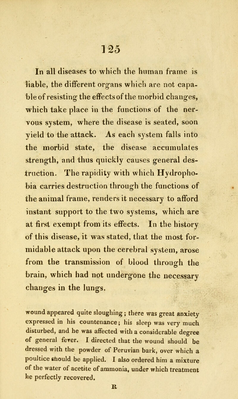 125 In all diseases to which the human frame is liable, the different organs which are not capa- ble of resisting the effects of the morbid changes, which take place in the functions of the ner- vous system, where the disease is seated, soon yield to the attack. As each system falls into the morbid state, the disease accumulates strength, and thus quickly causes general des- truction. The rapidity with which Hydropho- bia carries destruction through the functions of the animal frame, renders it necessary to afford instant support to the two systems, which are at first exempt from its effects. In the history of this disease, it was stated, that the most for- midable attack upon the cerebral system, arose from the transmission of blood throuofh the brain, which had not undergone the necessary changes in the lungs. wound appeared quite sloughing; there was great anxiety expressed in his countenance; his sleep was very much disturbed, and he was affected with a considerable degree of general ferer. I directed that the wound should be dressed with the powder of Peruvian bark, over which a poultice should be applied. I also ordered him a mixture of the water of acetite of ammonia, under which treatment he perfectly recovered.