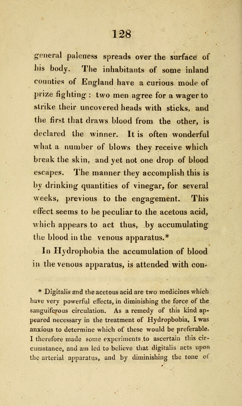 general paleness spreads over the surface of his body. The inhabitants of some inland counties of England have a curious mode of prize fighting : two men agree for a wager to strike their uncovered heads with sticks, and the first that draws blood from the other, is declared the winner. It is often wonderful what a number of blows they receive which break the skin, and yet not one drop of blood escapes. The manner they accomplish this is by drinking quantities of vinegar, for several weeks, previous to the engagement. This effect seems to be peculiar to the acetous acid, which appears to act thus, by accumulating the blood in the venous apparatus.* In Hydrophobia the accumulation of blood in the venous apparatus, is attended with con- * Digitalis and the acetous acid are two medicines which have very powerful effects, in diminishing the force of the sanguiferous circulation. As a remedy of this kind ap- peared necessary in the treatment of Hydrophobia, I was anxious to determine which of these would be preferable. I therefore made some experiments ,to ascertain this cir- cumstance, and am led to believe that digitalis acts upon the arterial apparatus, and by diminishing the tone of