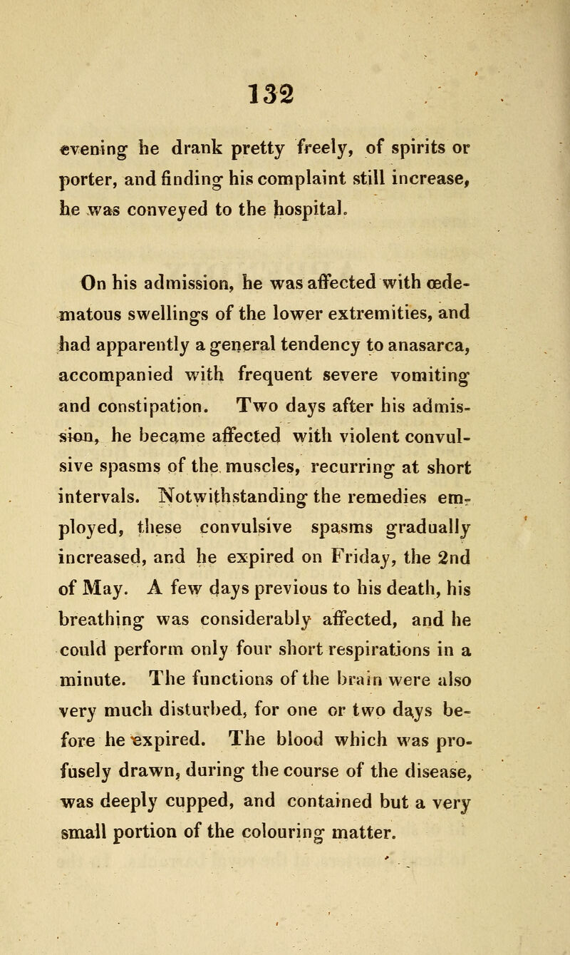 «vening be drank pretty freely, of spirits or porter, and finding his conaplaint still increase, he was conveyed to the hospital. On his admission, he was affected with oede- matous swellings of the lower extremities, and had apparently a general tendency to anasarca, accompanied with frequent severe vomiting and constipation. Two days after his admis- sion, he became affected with violent convul- sive spasms of the muscles, recurring at short intervals. Notwithstanding the remedies emr ployed, these convulsive spasms gradually increased, and he expired on Friday, the 2nd of May. A few days previous to his death, his breathing was considerably affected, and he could perform only four short respirations in a minute. The functions of the brain were also very much disturbed, for one or two da^ys be- fore he Expired. The blood which was pro- fusely drawn, during the course of the disease, was deeply cupped, and contained but a very small portion of the colouring matter.