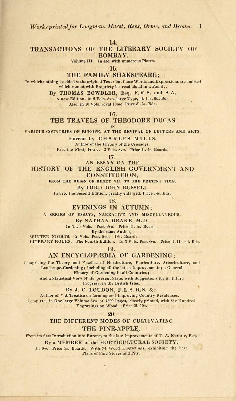 14. TRANSACTIONS OF THE LITERARY SOCIETY OF BOMBAY. Volume III. In 4to. with numerous Plates. 15. THE FAMILY SHAILSPEARE; In which nothing is added to the original Text: but those Words and Expressions are omitted which cannot with Propriety be read aloud in a Family. By THOMAS BOWDLER, Esq, F.R.S. and S.A. - A new Edition, in 8 Vols. 8vo. large Type, 41. 14s. 6d. Bds. Also, in 10 Vols, royal 18mo. Price 31.3s. Bds. 16. THE TRAVELS OF THEODORE DUCAS IN VARIOUS COUNTRIES OF EUROPE, AT THE REVIVAL OF LETTERS AND ARTS. Edited byCHARLESMILLS, Author of the History of the Crusades. Part the First, Italy. 2 Vols. 8vo. Pripe 11. 4s. Boards. 17. AN ESSAY ON THE HISTORY OF THE ENGLISH GOVERNMENT AND CONSTITUTION, FROM THE REIGN OF HENRY VII. TO THE PRESENT TIME. By LORD JOHN RUSSELL. In 8vo. the Second Edition, greatly enlarged. Price 14s. Bds. 18. EVENINGS IN AUTUMN; A SERIES OF ESSAYS, NARRATIVE AND MISCELLANEOUS. By NATHAN DRAKE, M.D. In Two Vols. Post 8vo. Price 11. Is. Boards. By the same Author, WINTER NIGHTS. 2 Vols. Post 8vo. 18s. Boards. LITERARY HOURS. Tlie Fourth Edition. In 3 Vols. PostSvo. Price II. lis. 6d. Bds. 19. AN ENCYCLOPAEDIA OF GARDENING; Comprising the Theory and T^tactice of Horticulture, Floriculture, Arboriculture, and Laudscape-Gardening; including all the latest Improvements; a General History of Gardening in all Countries ; And a Statistical View of its present State, with Suggestions for its future Progress, in the British Isles. By J. C. LOUDON, F.L.S. H.S. &c. Author of  A Treatise on forming and improving Country Residences. Complete, in One large Volume Svo. of 1500 Pages, closely printed, with Six Hundred Engravings on Wood. Price 21. 10s. 20. THE DIFFERENT MODES OF CULTIVATING THE PINE-APPLE, From its 6rst Introduction into Europe, to the late Improvements of T. A. Knight, Esq. By a MEMBER of the HORTICULTURAL SOCIETY. In Svo, Price 9s. Boards. With 74 Wood Engravings, exhibiting the best Plans of Pine-Stoves and Pits.