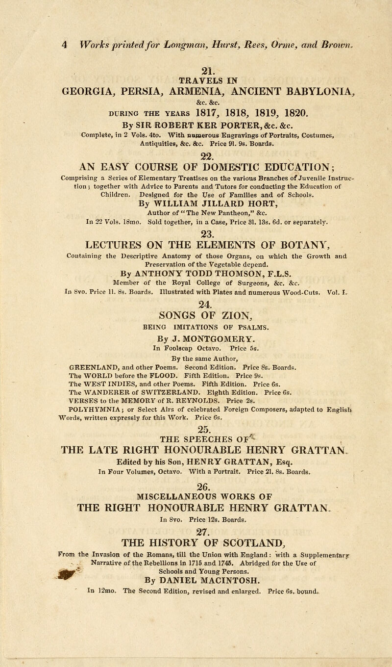 21. TRAVELS IN GEORGIA, PERSIA, ARMENIA, ANCIENT BABYLONIA, &c. &c. DURING THE YEARS 1817, 1818, 1819, 1820. By SIR ROBERT KER PORTER, &c. &c. Complete, in 2 Vols. 4to. With numerous Engravings of Portraits, CostumeB, AntiquitieB, &c. &c. Price 91. 9s. Boards. 22. AN EASY COURSE OF DOMESTIC EDUCATION; Comprising a Series of Elementary Treatises on the various Branches of Juvenile Instruc- tion ; together with Advice to Parents and Tutors for conducting the Education of Children. Designed for the Use of Families and of Schools. By WILLIAM JILLARD HORT, Author of  The New Pantheon, &c. In 22 Vols. 18mo. Sold together, in a Case, Price 31. 13s. 6d. or separately. 23. LECTURES ON THE ELEMENTS OF BOTANY, Containing the Descriptive Anatomy of those Organs, on which the Growth and Preservation of the Vegetable depend. By ANTHONY TODD THOMSON, F.L.S. Member of the Royal College of Surgeons, &c. &c. In 8vo. Price 11. 8s. Boards. Illustrated with Plates and numerous Wood-Cuts. Vol. I, 24. SONGS OF ZION, BEING IMITATIONS OF PSALMS. By J. MONTGOMERY. In Foolscap Octavo. Price 5s. By the same Author, GREENLAND, and other Poems. Second Edition. Price 8s. Boards. The WORLD before the FLOOD. Fifth Edition. Price 9s. The WEST INDIES, and other Poems. Fifth Edition. Price 6s. The WANDERER of SWITZERLAND. Eighth Edition. Price 6s. VERSES to the MEMORY of R. REYNOLDS. Price 2s. POLYHYMNIA; or Select Airs of celebrated Foreign Composers, adapted to EnglisU Words, written expressly for this Work. Price 6s. 25. THE SPEECHES Of'' THE LATE RIGHT HONOURABLE HENRY GRATTAN. Edited by his Son, HENRY GRATTAN, Esq. In Four Volumes, Octavo. With a Portrait. Price 21. 8s. Boai-ds. 26. MISCELLANEOUS WORKS OF THE RIGHT HONOURABLE HENRY GRATTAN, In 8vo. Price 12s. Boards. 27. THE HISTORY OF SCOTLAND, From the Invasion of the Romans, till the Union with England : with a Supplementarjr ;. ._.- Narrative of the Rebellions In 1715 and 1745. Abridged for the Use of Schools and Young Persons. By DANIEL MACINTOSH. In 12mo. The Second Edition, revised and enlarged. Price 6s. bound..