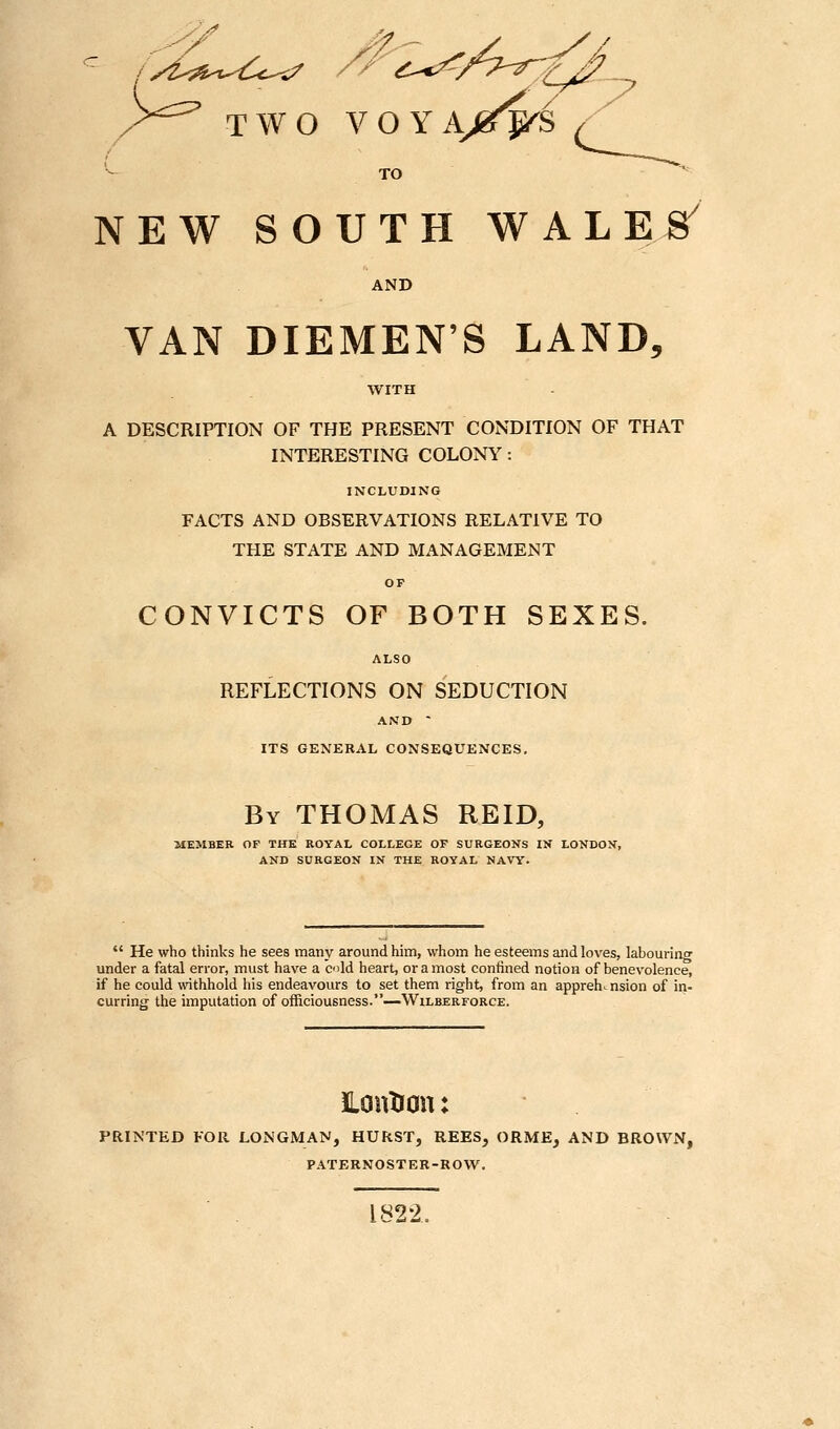 )>'^^ TWO VOYA^^^ •^ TO NEW SOUTH WALES' AND VAN DIEMEN'S LAND, A DESCRIPTION OF THE PRESENT CONDITION OF THAT INTERESTING COLONS': INCLUDING FACTS AND OBSERVATIONS RELATIVE TO THE STATE AND MANAGEMENT OF CONVICTS OF BOTH SEXES. ALSO REFLECTIONS ON SEDUCTION AND - ITS GENERAL CONSEQUENCES. By THOMAS REID, alEMBER OP THE ROYAL COLLEGE OF SURGEONS IN LONDON, AND SURGEON IN THE ROYAL NAVY.  He who thinks he sees many around him, whom he esteems and loves, labourino- under a fatal error, must have a old heart, or a most confined notion of benevolence, if he could withhold his endeavours to set them right, from an apprehension of in- curring the imputation of officiousness.—Wilberforce. iLouXron: PRINTED FOR LONGMAN, HURST, REES, ORME, AND BROWN, PATERNOSTER-ROW. 1822.