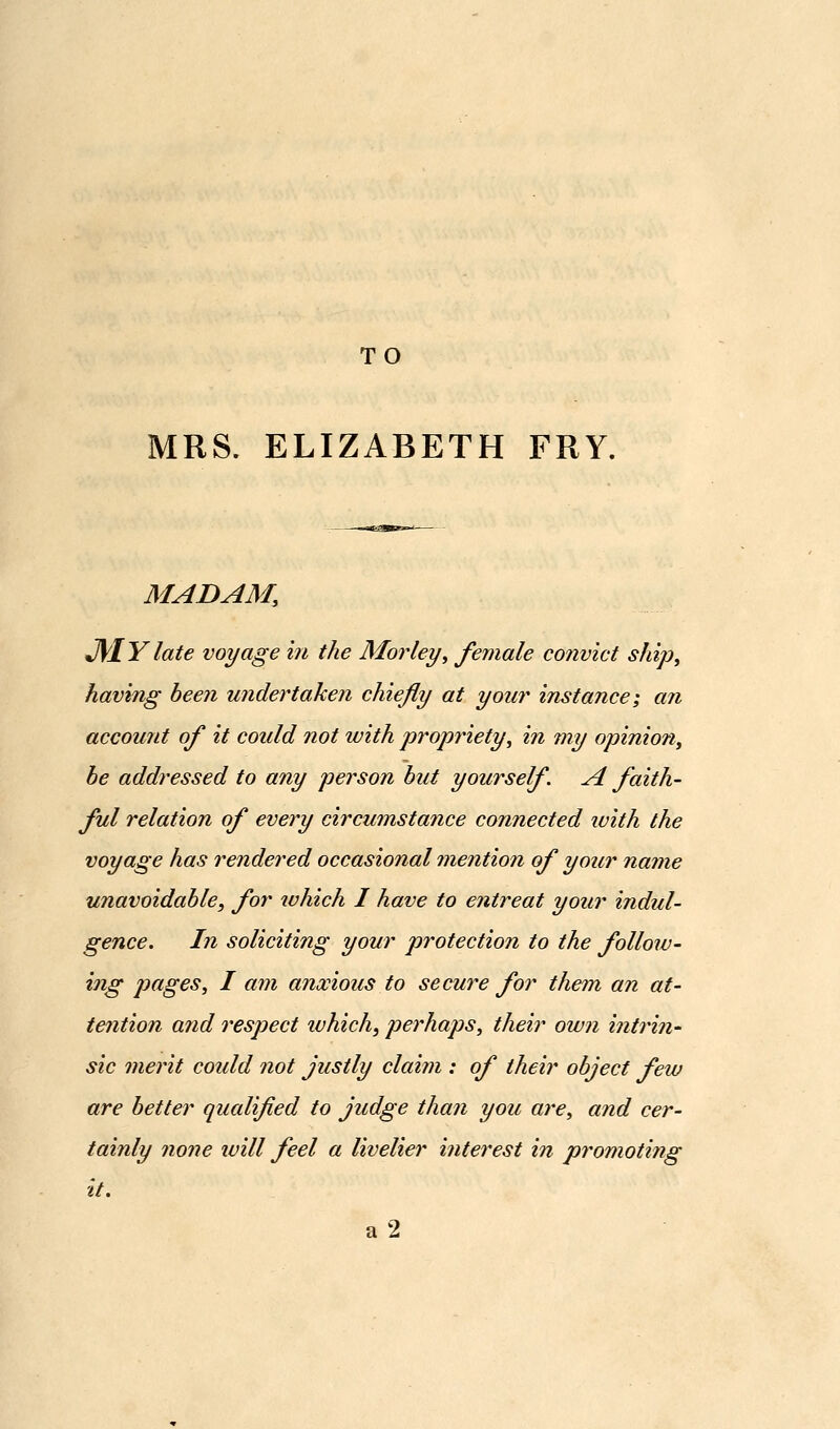 TO MRS. ELIZABETH FRY. MADAM, J\lY late voyage in the Morley, female convict ship, having been undertaken chiefly at your instance; an account of it could not with propriety, in my opinion, be addressed to any person but yourself A faith- ful relation of every circumstance connected luith the voyage has rendered occasional mention of your name unavoidable, for ivhich I have to entreat your indul- gence. In soliciting your protection to the follow- hig jmges, I am anxious to secure for them an at- tention and respect ivhich, perhaps, their own intrin- sic merit could not justly claim : of their object few are better qualified to judge than you are, and cer- tainly none ivill feel a livelier interest in promoting it. a2