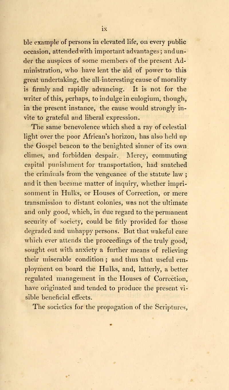 LX ble example of persons in elevated life, on every public occasion, attended with important advantages; and un- der the auspices of some members of the present Ad- ministration, who have lent the aid of power to this great undertaking, the all-interesting cause of morality is firmly and rapidly advancing. It is not for the writer of this, perhaps, to indulge in eulogium, though, in the present instance, the cause would strongly in- vite to grateful and liberal expression. The same benevolence which shed a ray of celestial light over the poor African's horizon, has also held up the Gospel beacon to the benighted sinner of its own climes, and forbidden despair. Mercy, commuting capital punishment for transportation, had snatched the criminals from the vengeance of the statute law ; and it then became matter of inquiry, whether impri- sonment in Hulks, or Houses of Correction, or mere transmission to distant colonies, was not the ultimate and only good, which, in due regard to the permanent security of society, could be fitly provided for those degraded and unhappy persons. But that wakeful care which ever attends the proceedings of the truly good, sought out with anxiety a further means of relieving their miserable condition ; and thus that useful em- ployment on board the Hulks, and, latterly, a better regulated management in the Houses of Correction, have originated and tended to produce the present vi- sible beneficial effects. The societies for the propagation of the Scriptures,