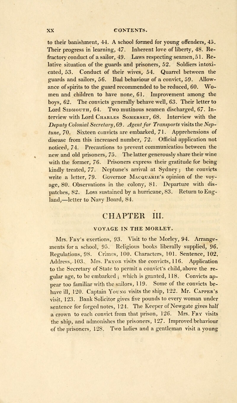 to their banishment, 44. A school formed for young offenders, 45. Their progress in learning, 47. Inherent love of liberty, 48. Re- fractory conduct of a sailor, 49. Laws respecting seamen, 51. Re- lative situation of the guards and prisoners, 52. Soldiers intoxi- cated, 53. Conduct of their waves, 54. Quarrel between the guards and sailors, 56. Bad behaviour of a convict, 59. Allow- ance of spirits to the guard recommended to be reduced, 60. Wo- men and children to have none, 61. Improvement among the boys, 62, The convicts generally behave well, 63. Their letter to Lord SiDMOUTH, 64. Two mutinous seamen discharged, 67. In- terview with Lord Charles Somerset, 68. Interview with the Deputy Colonial Secretary ,69. Agent for Transports visits the Nep- tune, 70. Sixteen convicts are embarked, 71. Apprehensions of disease from this increased number, 72. Official application not noticed, 74. Precautions to prevent communication between the new and old prisoners, 75. ITie latter generously share their wine with the former, 76. Prisoners express their gratitude for being kindly treated, 77. Neptune's arrival at Sydney; the convicts write a letter, 79. Governor Macouarie's opinion of the voy- age, 80. Observations in the colony, 81. Departure with dis- patches, 82. Loss sustained by a hurricane, S3. Return to Eng- land,—letter to Navy Board, 84. CHAPTER III. VOYAGE IN THE MORLEY. Mrs. Fry's exertions, 93. Visit to the Morley, 94. Arrange- ments for a school, 95. Religious books liberally supplied, 96. Regulations, 98. Crimes, 100. Characters, 101. Sentence, 102, Address, 103. Mrs. Pryor visits the convicts, 116. Application to the Secretary of State to permit a convict's child, above the re- gular age, to be embarked ; which is gi-anted, 118. Con\acts ap- pear too familiar with the sailors, 119. Some of the convicts be- have ill, 120. Captain YouxG visits the ship, 122. Mr, Capper's visit, 123. Bank Solicitor gives five pounds to every woman under sentence for forged notes, 124. The Keeper of Newgate gives half a crown to each convict from that prison, 126. Mrs. Fry visits the ship, and admonishes the prisoners, 127. Improved behaviour of the prisoners, 128. Two ladies and a gentleman visit a young