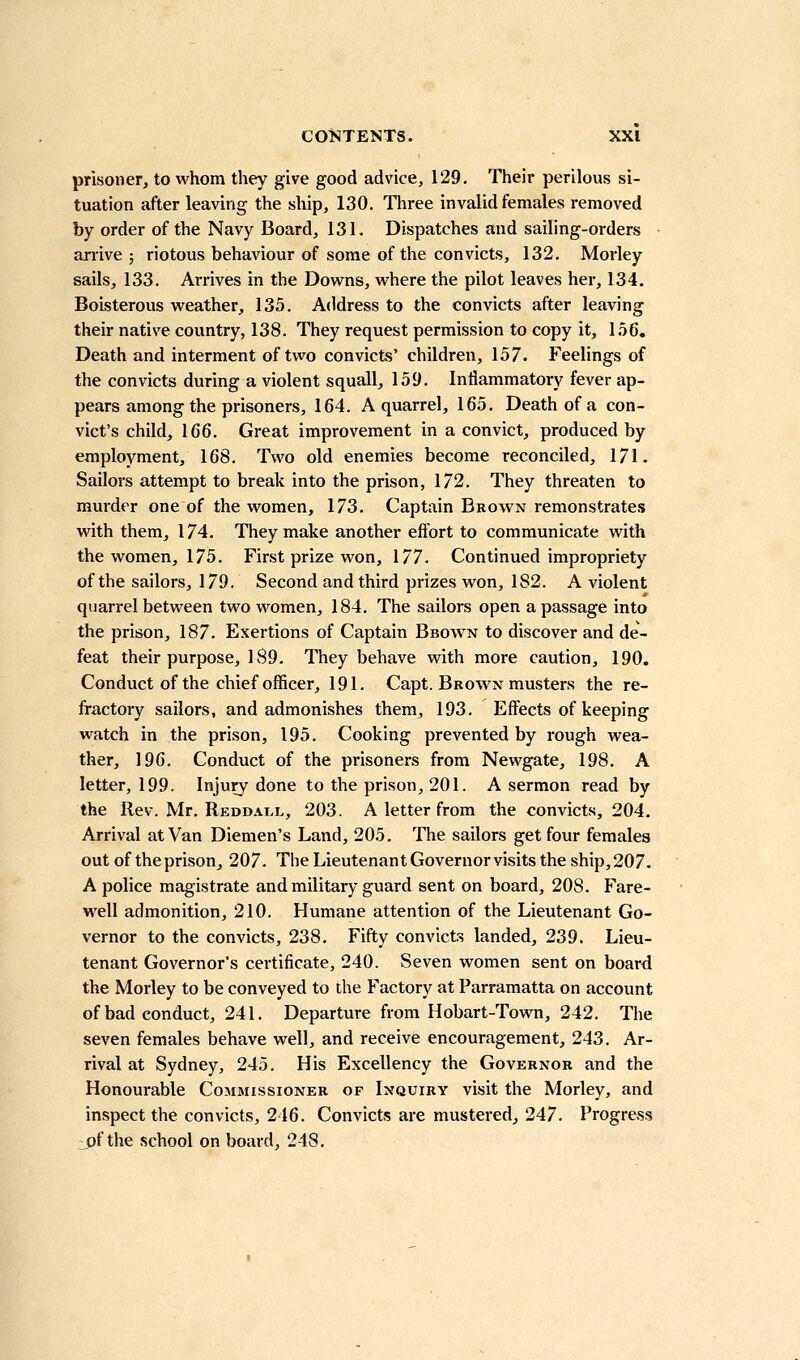 prisoner, to whom they give good advice, 129, Their perilous si- tuation after leaving the ship, 130. Three invalid females removed by order of the Navy Board, 131. Dispatches and sailing-orders arrive; riotous behaviour of some of the convicts, 132, Morley sails, 133. Arrives in the Downs, where the pilot leaves her, 134. Boisterous weather, 135. Address to the convicts after leaving their native country, 138. They request permission to copy it, 1.56, Death and interment of two convicts' children, 157. Feelings of the convicts during a violent squall, 159. Inflammatory fever ap- pears among the prisoners, 164. A quarrel, 165, Death of a con- vict's child, 166. Great improvement in a convict, produced by employment, 168. Two old enemies become reconciled, 171. Sailors attempt to break into the prison, 172. They threaten to murder one of the women, 173. Captain Brown remonstrates with them, 174. They make another eflort to communicate with the women, 175. First prize won, 177. Continued impropriety of the sailors, 179. Second and third prizes won, 182. A violent quarrel between two women, 184. The sailors open a passage into the prison, 187. Exertions of Captain Bbown to discover and de- feat their purpose, 189. They behave with more caution, 190. Conduct of the chief officer, 191. Capt. Bkown musters the re- fractory sailors, and admonishes them, 193. Effects of keeping watch in the prison, 195. Cooking prevented by rough wea- ther, 196. Conduct of the prisoners from Newgate, 198. A letter, 199. Injury done to the prison, 201. A sermon read by the Rev. Mr. Reddall, 203. A letter from the convicts, 204. Arrival at Van Diemen's Land, 205. The sailors get four females out of the prison, 207. The LieutenantGovernorvisits the ship, 207. A police magistrate and military guard sent on board, 208. Fare- well admonition, 210. Humane attention of the Lieutenant Go- vernor to the convicts, 238. Fifty convicts landed, 239. Lieu- tenant Governor's certificate, 240. Seven women sent on board the Morley to be conveyed to the Factory at Parramatta on account of bad conduct, 241. Departure from Hobart-Town, 242. The seven females behave well, and receive encouragement, 243. Ar- rival at Sydney, 245. His Excellency the Governor and the Honourable Commissioner of Inquiry visit the Morley, and inspect the convicts, 246. Convicts are mustered,, 247. Progress jof the school on board, 248.