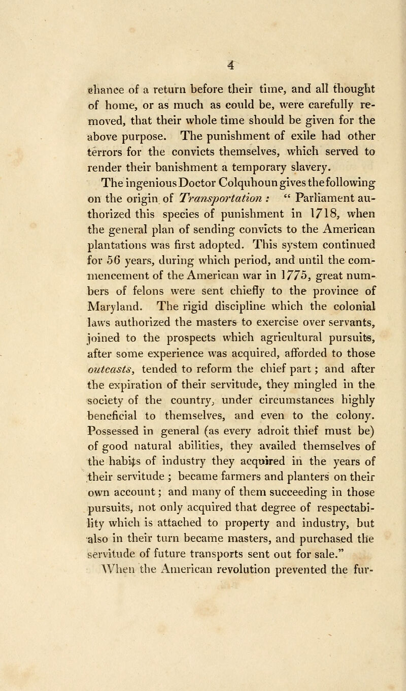 r ttlmnce of a return before their time, and all tliougiit of home, or as much as could be, were carefully re- moved, that their whole time should be given for the above purpose. The punishment of exile had other terrors for the convicts themselves, which served to render their banishment a temporary slavery. The ingenious Doctor Colquhoun gives the following on the origin of Transportation :  Parliament au- thorized this species of punishment in 1718, when the general plan of sending convicts to the American plantations was first adopted. This system continued for 56 years, during which period, and until the com- mencement of the American war in 1775, great num- ber of felons were sent chiefly to the province of Maryland. The rigid discipline which the colonial laws authorized the masters to exercise over servants, joined to the prospects which agricultural pursuits, after some experience was acquired, afforded to those outcasts, tended to reform the chief part; and after the expiration of their servitude, they mingled in the -society of the country;, under circumstances highly beneficial to themselves, and even to the colony. Possessed in general (as every adroit thief must be) of good natural abilities, they availed themselves of the habits of industry they acquired in the years of their servitude ; became farmers and planters on their own account; and many of them succeeding in those pursuits, not only acquired that degree of respectabi- lity which is attached to property and industry, but also in their turn became masters, and purchased the servitude of future transports sent out for sale. When the American revolution prevented the fur-