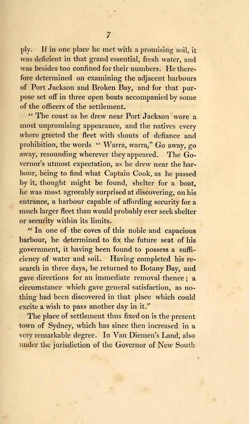 ply. If in one place he met with a promising soil, it was deficient in that grand essential, fresh water, and was besides too confined for their numbers. He there- fore determined on examining the adjacent harbours of Port Jackson and Broken Bay, and for that pur- pose set off in three open boats accompanied by some of the officers of the settlement. *' The coast as he drew near Port Jackson wore a most unpromising appearance, and the natives every where greeted the fleet with shouts of defiance and prohibition, the words  Warra, warra, Go away, go away, resounding wherever they appeared. The Go- vernor's utmost expectation, as he drew near the har- bour, being to find what Captain Cook, as he passed by it, thought might be found, shelter for a boat, he was most agreeably surprised at discovering, on his entrance, a harbour capable of aflfording security for a much larger fleet than would probably ever seek shelter or security within its limits.  In one of the coves of this noble and capacious harbour, he determined to fix the future seat of his government, it having been found to possess a suffi- ciency of water and soil. Having completed his re- search in three days, he returned to Botany Bay, and gave directions for an immediate removal thence; a circumstance which gave general satisfaction, as no- thing had been discovered in that place which could excite a wish to pass another day in it. The place of settlement thus fixed on is the present town of Sydney, which has since then increased in a very remarkable degree. In Van Diemen's Land, also under the jurisdiction of the Governor of New South