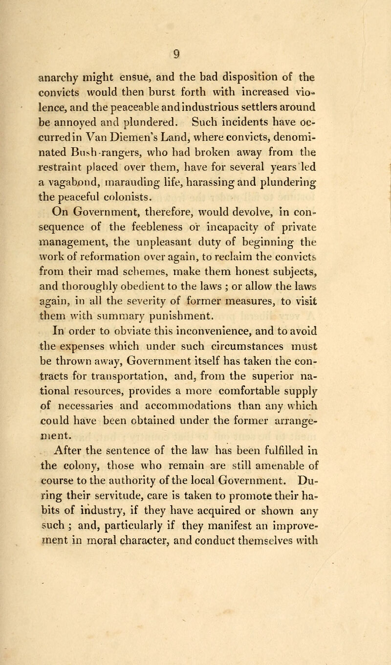 anarchy might ensue, and the bad disposition of the convicts would then burst forth with increased vio- lence, and the peaceable and industrious settlers around be annoyed and plundered. Such incidents have oc- curred in Van Diemen's Land, where convicts, denomi- nated Bush-rangers, who had broken away from the restraint placed over them, have for several years led a vagabjond, marauding life, harassing and plundering the peaceful colonists. On Government, therefore, would devolve, in con- sequence of the feebleness or incapacity of private management, the unpleasant duty of beginning the work of reformation over again, to reclaim the convicts from their mad schemes, make them honest subjects, and thoroughly obedient to the laws ; or allow the laws again, in all the severity of former measures, to visit them with summary punishment. In order to obviate this inconvenience, and to avoid the expenses which under such circumstances must be thrown away, Government itself has taken the con- tracts for transportation, and, from the superior na- tional resources, provides a more comfortable supply of necessaries and accommodations than any which could have been obtained under the former arrange- ment. After the sentence of the law has been fulfilled in the colony, those who remain are still amenable of course to the authority of the local Government. Du- ring their servitude, care is taken to promote their ha- bits of industry, if they have acquired or shown any such ; and, particularly if they manifest an improve- inent in moral character, and conduct themselves with