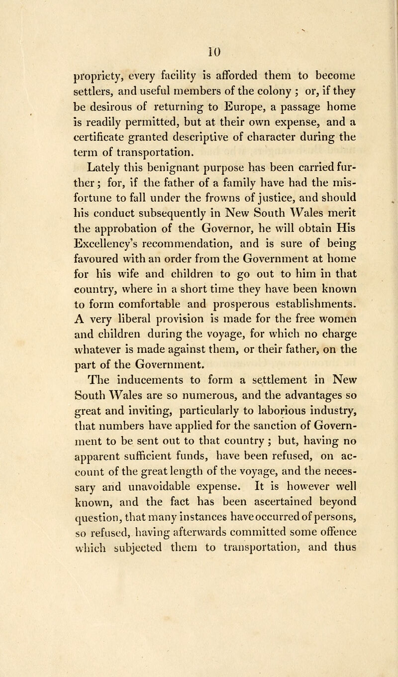 propriety, every facility is afforded them to become settlers, and useful members of the colony ; or, if they be desirous of returning to Europe, a passage home is readily permitted, but at their own expense, and a certificate granted descriptive of character during the term of transportation. Lately this benignant purpose has been carried fur- ther ; for, if the father of a family have had the mis- fortune to fall under the frowns of justice, and should his conduct subsequently in New South Wales merit the approbation of the Governor, he will obtain His Excellency's recommendation, and is sure of being favoured with an order from the Government at home for his wife and children to go out to him in that country, where in a short time they have been known to form comfortable and prosperous establishments. A very liberal provision is made for the free women and children during the voyage, for which no charge whatever is made against them, or their father, on the part of the Government. The inducements to form a settlement in New South Wales are so numerous, and the advantages so great and inviting, particularly to laborious industry, that numbers have applied for the sanction of Govern- ment to be sent out to that country ; but, having no apparent sufficient funds, have been refused, on ac- count of the great length of the voyage, and the neces- sary and unavoidable expense. It is however well known, and the fact has been ascertained beyond question, that many instances have occurred of persons, so refused, having afterwards committed some offence which subjected them to transportation, and thus