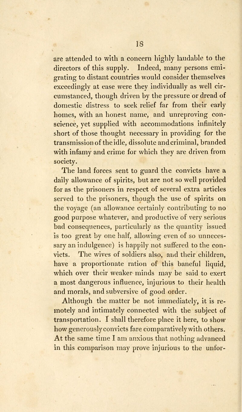 IS are attended to with a concern highly laudable to the directors of this supply. Indeed, many persons emi- grating to distant countries would consider themselves exceedingly at ease were they individually as well cir- cumstanced, though driven by the pressure or dread of domestic distress to seek relief far from their early homes, with an honest name, and unreproving con- science, yet supplied with accommodations infinitely short of those thought necessary in providing for the transmission of the idle, dissolute and criminal, branded with infamy and crime for which they are driven from society. Tlie land forces sent to guard the convicts have a daily allowance of spirits, but are not so well provided for as the prisoners in respect of several extra articles served to the prisoners, though the use of spirits on the voyage (an allowance certainly contributing to no good purpose whatever, and productive of very serious bad consequences, particularly as the quantity issued is too great by one half, allowing even of so unneces- sary an indulgence) is happily not suffered to the con- victs. The wives of soldiers also, and their children, have a proportionate ration of this baneful liquid, which over their weaker minds may be said to exert a most dangerous influence, injurious to their health and morals, and subversive of good order. Although the matter be not immediately, it is re- motely and intimately connected with the subject of transportation. I shall therefore place it here, to show how generously convicts fare comparatively with others. At the same time I am anxious that nothing advanced in this comparison may prove injurious to the unfor-