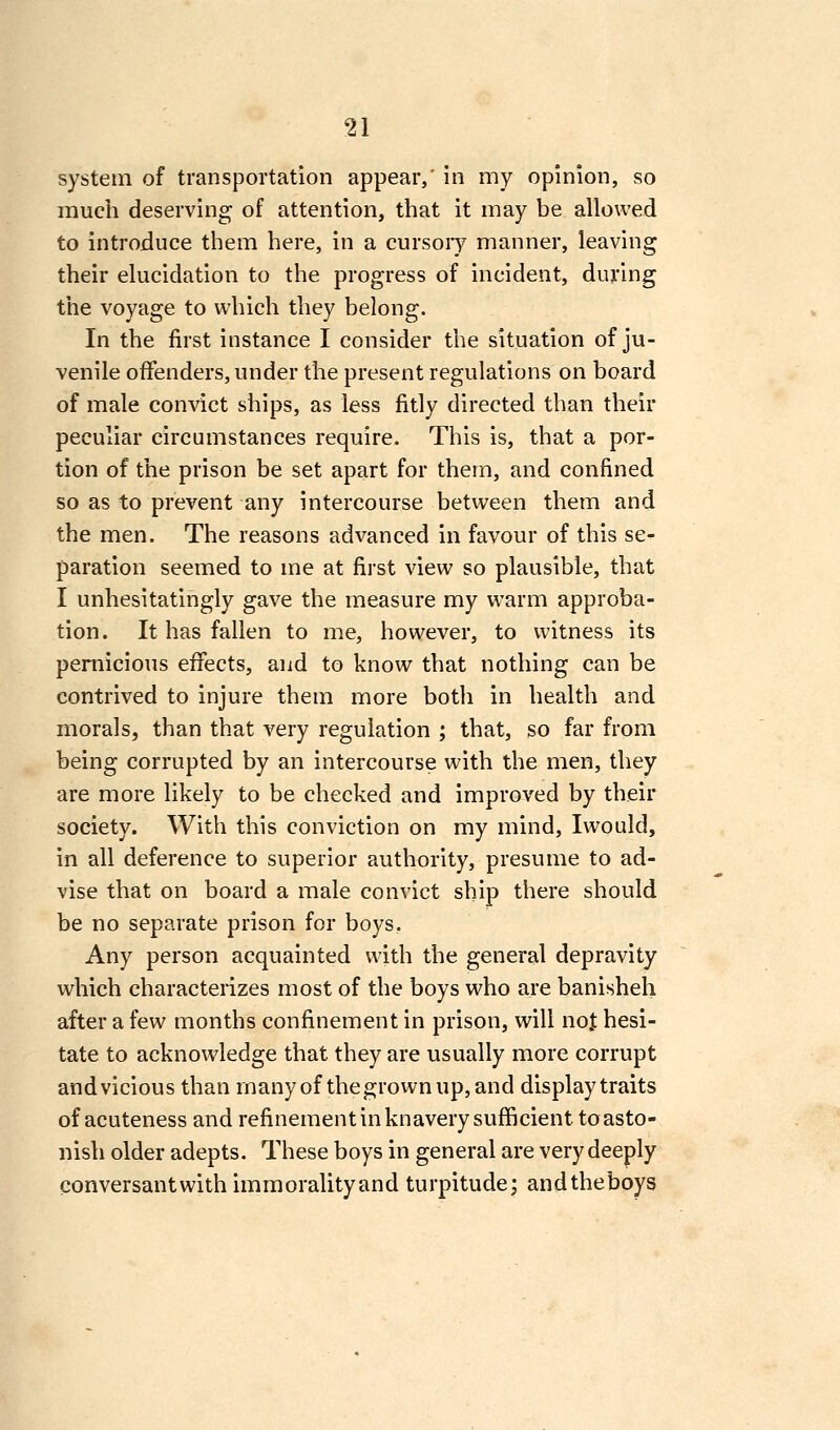 system of transportation appear,' in my opinion, so much deserving of attention, that it may be allowed to introduce them here, in a cursoiy manner, leaving their elucidation to the progress of incident, during the voyage to which they belong. In the first instance I consider the situation of ju- venile offenders, under the present regulations on board of male convict ships, as less fitly directed than their peculiar circumstances require. This is, that a por- tion of the prison be set apart for them, and confined so as to prevent any intercourse between them and the men. The reasons advanced in favour of this se- paration seemed to me at first view so plausible, that I unhesitatingly gave the measure my warm approba- tion. It has fallen to me, however, to witness its pernicious effects, and to know that nothing can be contrived to injure them more both in health and morals, than that A^ery regulation ; that, so far from being corrupted by an intercourse with the men, they are more likely to be checked and improved by their society. With this conviction on my mind, Iwould, in all deference to superior authority, presume to ad- vise that on board a male convict ship there should be no separate prison for boys. Any person acquainted with the general depravity which characteiizes most of the boys who are banisheh after a few months confinement in prison, will not hesi- tate to acknowledge that they are usually more corrupt and vicious than many of the grown up, and display traits of acuteness and refinement in knavery sufficient to asto- nish older adepts. These boys in general are very deeply conversantwithimraoralityand turpitude; andtheboys