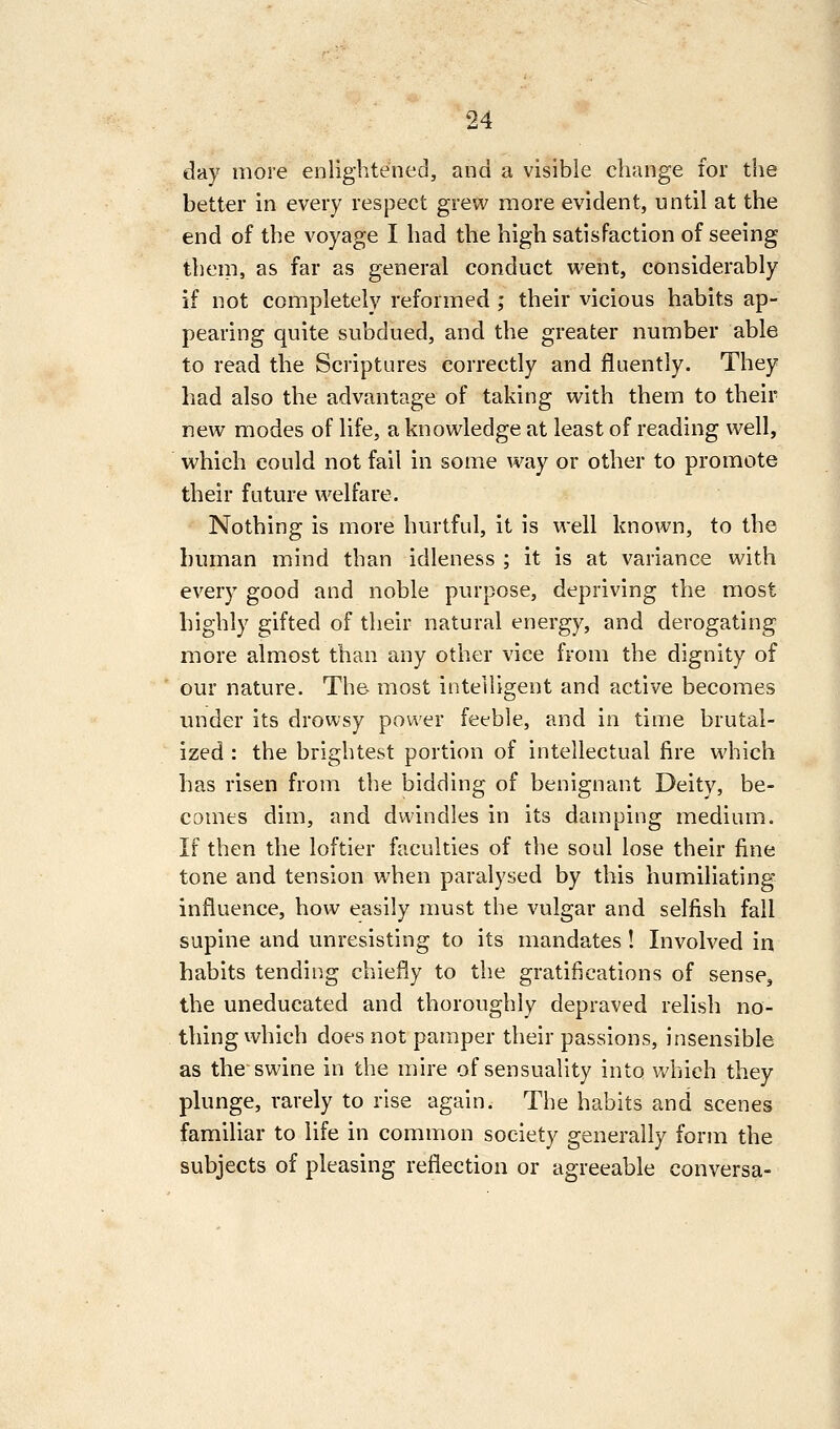 day more enlightened, and a visible change for the better in every respect grew more evident, until at the end of the voyage I had the high satisfaction of seeing them, as far as general conduct went, considerably if not completely reformed ; their vicious habits ap- pearing quite subdued, and the greater number able to read the Scriptures correctly and fluently. They had also the advantage of taking with them to their new modes of life, a knowledge at least of reading well, which could not fail in some way or other to promote their future welfare. Nothing is more hurtful, it is well known, to the human mind than idleness ; it is at variance with every good and noble purpose, depriving the most highly gifted of their natural energy, and derogating more almost than any other vice from the dignity of our nature. Th& most intelligent and active becomes under its drowsy power feeble, and in time brutal- ized : the brightest portion of intellectual fire which has risen from the bidding of benignant Deity, be- comes dim, and dwindles in its damping medium. If then the loftier faculties of the soul lose their fine tone and tension when paralysed by this humiliating influence, how easily must the vulgar and selfish fail supine and unresisting to its mandates ! Involved in habits tending chiefly to the gratifications of sense, the uneducated and thoroughly depraved relish no- thing which does not pamper their passions, insensible as the swine in the mire of sensuality into which they plunge, rarely to rise again. The habits and scenes familiar to life in common society generally form the subjects of pleasing reflection or agreeable conversa-