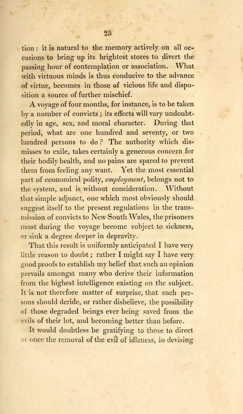 tion : it is natural to the memory actively on all oc- casions to bring up its brightest stores to divert the passing hour of contemplation or association. What ivith virtuous minds is thus conducive to the advance of virtue, becomes in those of vicious life and dispo- sition a source of further mischief. A voyage of four months, for instance, is to be taken by a number of convicts ; its effects will vary undoubt^ edlv in age, sex, and moral character. During that period, what are one hundred and seventy, or two hundred persons to do ? The authority which dis- misses to exile, takes certainly a generous concern for their bodily health, and no pains are spared to prevent them from feeling any want. Yet the most essential part of economical polity, employment, belongs not to the system, and is without consideration. Without that simple adjunct, one which most obviously should suggest itself to the present regulations in the trans- mission of convicts to New South Wales, the prisoners must during the voyage become subject to sickness, or sink a degree deeper in depravity. That this result is uniformly anticipated I have very little reason to doubt; rather I might say I have very good proofs to establish my belief that such an opinion prevails amongst many who derive their information from the highest intelligence existing on the subject. It is not therefore matter of surprise, that such per- sons should deride, or rather disbelieve, the possibility of those degraded beings ever being saved from the evils of their lot, and becoming better than before. It would doubtless be gratifying to those to direct a? once the removal of the evil of idleness, in devising