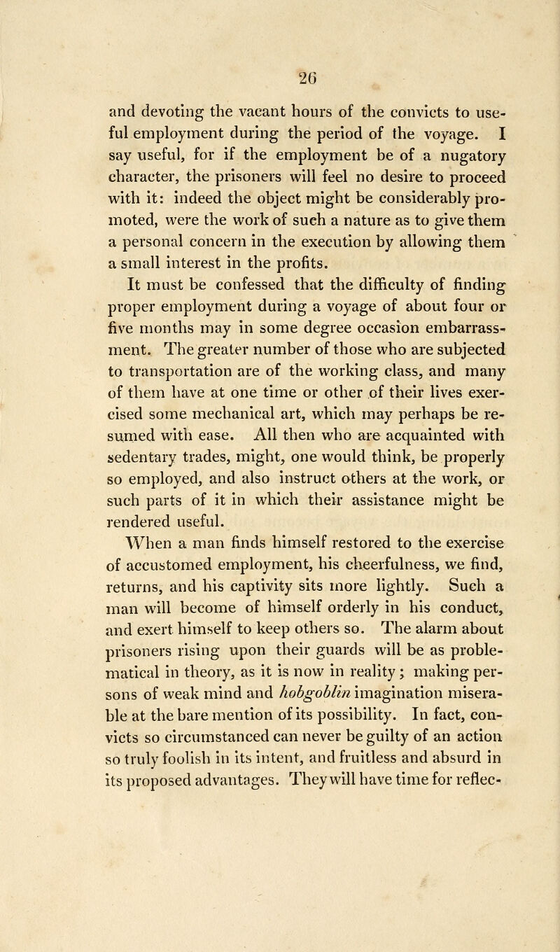 and devoting the vacant hours of the convicts to use- ful employment during the period of the A^oyage. I say useful, for if the employment be of a nugatory character, the prisoners will feel no desire to proceed with it: indeed the object might be considerably pro- moted, were the work of such a nature as to give them a personal concern in the execution by allowing them a small interest in the profits. It must be confessed that the difficulty of finding proper employment during a voyage of about four or five months may in some degree occasion embarrass- ment. The greater number of those who are subjected to transportation are of the working class, and many of them have at one time or other of their lives exer- cised some mechanical art, which may perhaps be rC sunied with ease. All then who are acquainted with sedentary trades, might, one would think, be properly so employed, and also instruct others at the work, or such parts of it in which their assistance might be rendered useful. When a man finds himself restored to the exercise of accustomed employment, his cheerfulness, we find, returns, and his captivity sits more lightly. Such a man will become of himself orderly in his conduct, and exert himself to keep others so. The alarm about prisoners rising upon their guards will be as proble- matical in theory, as it is now in reality; making per- sons of weak mind and hobgoblin imagination misera- ble at the bare mention of its possibility. In fact, con- victs so circumstanced can never be guilty of an action so truly foolish in its intent, and fruitless and absurd in its proposed advantages. They will have time for reflec-