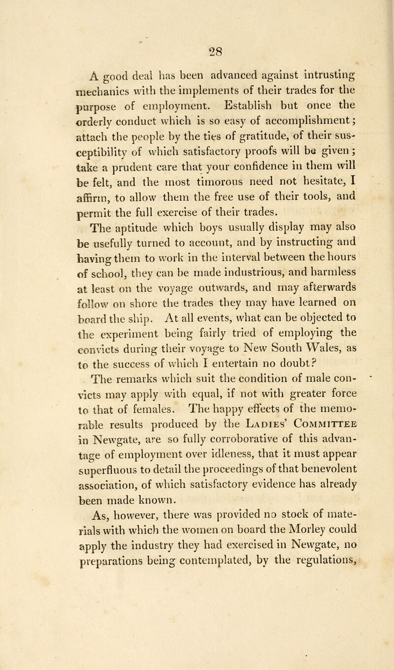 A good deal has been advanced against intrusting mechanics Vv^ith the implements of their trades for the purpose of employment. Establish but once the orderly conduct which is so easy of accomplishment; attach the people by the ties of gratitude, of their sus- ceptibility of which satisfactory proofs will be given; take a prudent care that your confidence in them will be felt, and the most timorous need not hesitate, I affirm, to allow them the free use of their tools, and permit the full exercise of their trades. The aptitude which boys usually display may also be usefully turned to account, and by instructing and having them to work in the interval between the hours of school, they can be made industrious, and harmless at least on the voyage outwards, and may afterwards follow on shore the trades they may have learned on board the ship. At all events, what can be objected to the experiment being fairly tried of employing the convicts during their voyage to New South Wales, as to the success of which I entertain no doubt .'^ The remarks which suit the condition of male con- victs may apply with equal, if not with greater force to that of females. The happy effects of the menio^ rable results produced by Ihe Ladies' Committee in Newgate, are so fully corroborative of this advan- tage of employment over idleness, that it must appear superfluous to detail the proceedings of that benevolent association, of which satisfactory evidence has already been made known. As, however, there was provided no stock of mate- rials with which the women on board the Morley could apply the industry they had exercised in Newgate, no preparations being contemplated, by the regulations.